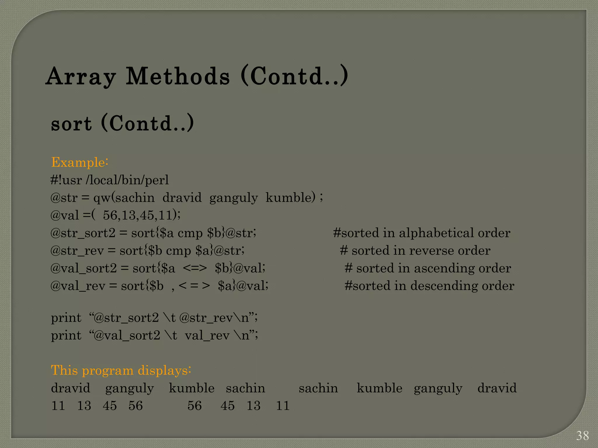 Array Methods (Contd..) sort (Contd..) Example: #!usr /local/bin/perl @str = qw(sachin dravid ganguly kumble) ; @val =( 56,13,45,11); @str_sort2 = sort{$a cmp $b}@str; #sorted in alphabetical order @str_rev = sort{$b cmp $a}@str; # sorted in reverse order @val_sort2 = sort{$a <=> $b}@val; # sorted in ascending order @val_rev = sort{$b , < = > $a}@val; #sorted in descending order print “@str_sort2 t @str_revn”; print “@val_sort2 t val_rev n”; This program displays: dravid ganguly kumble sachin sachin kumble ganguly dravid 11 13 45 56 56 45 13 11 38 