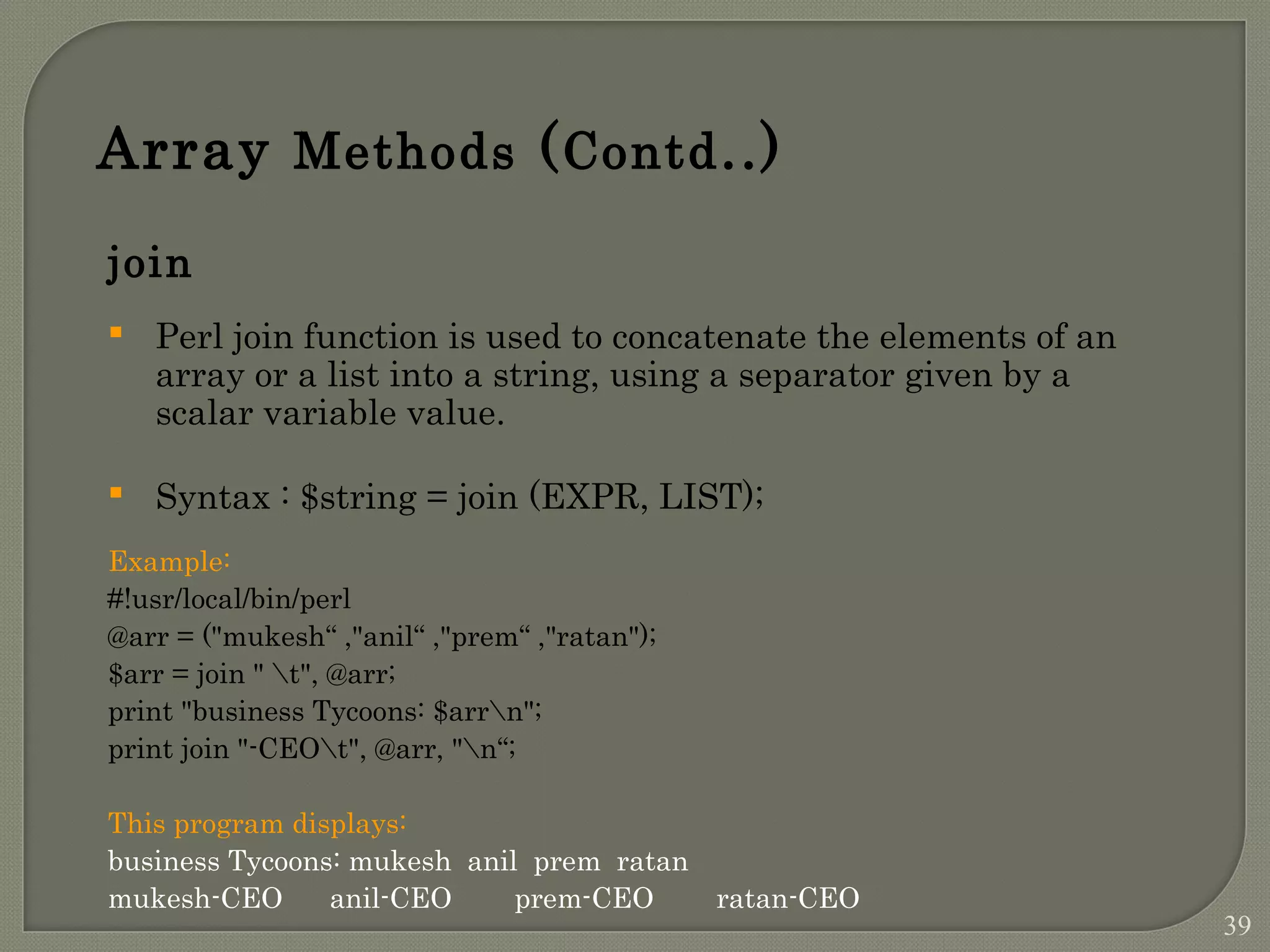 Array Methods (Contd..) join  Perl join function is used to concatenate the elements of an array or a list into a string, using a separator given by a scalar variable value.  Syntax : $string = join (EXPR, LIST); Example: #!usr/local/bin/perl @arr = ("mukesh“ ,"anil“ ,"prem“ ,"ratan"); $arr = join " t", @arr; print "business Tycoons: $arrn"; print join "-CEOt", @arr, "n“; This program displays: business Tycoons: mukesh anil prem ratan mukesh-CEO anil-CEO prem-CEO ratan-CEO 39 