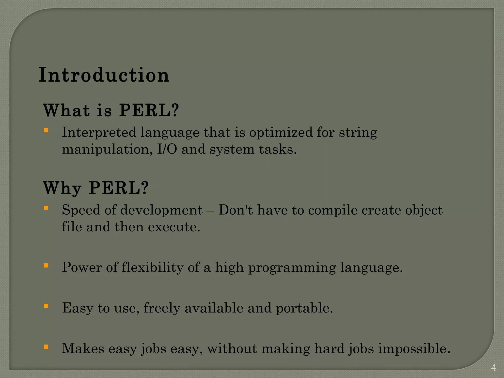 Introduction What is PERL?  Interpreted language that is optimized for string manipulation, I/O and system tasks. Why PERL?  Speed of development – Don't have to compile create object file and then execute.  Power of flexibility of a high programming language.  Easy to use, freely available and portable.  Makes easy jobs easy, without making hard jobs impossible. 4 