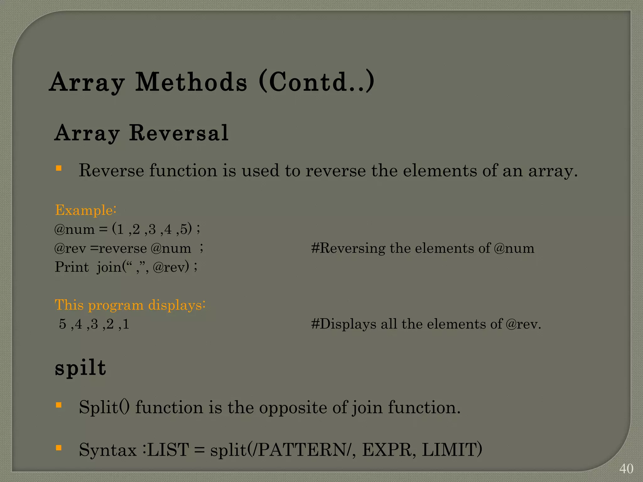 Array Methods (Contd..) Array Reversal  Reverse function is used to reverse the elements of an array. Example: @num = (1 ,2 ,3 ,4 ,5) ; @rev =reverse @num ; #Reversing the elements of @num Print join(“ ,”, @rev) ; This program displays: 5 ,4 ,3 ,2 ,1 #Displays all the elements of @rev. spilt  Split() function is the opposite of join function.  Syntax :LIST = split(/PATTERN/, EXPR, LIMIT) 40 