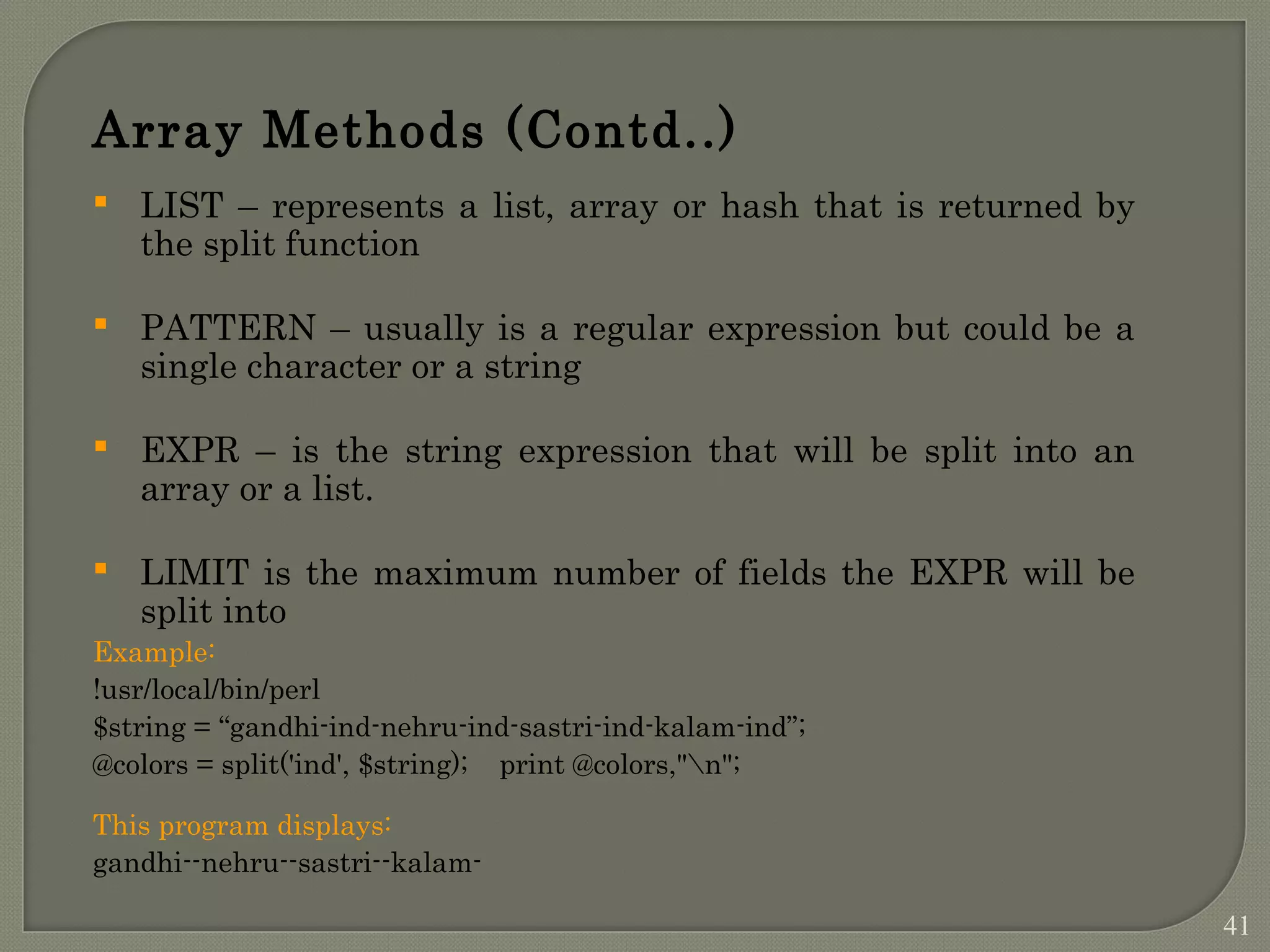 Array Methods (Contd..)  LIST – represents a list, array or hash that is returned by the split function  PATTERN – usually is a regular expression but could be a single character or a string  EXPR – is the string expression that will be split into an array or a list.  LIMIT is the maximum number of fields the EXPR will be split into Example: !usr/local/bin/perl $string = “gandhi-ind-nehru-ind-sastri-ind-kalam-ind”; @colors = split('ind', $string); print @colors,"n"; This program displays: gandhi--nehru--sastri--kalam- 41 