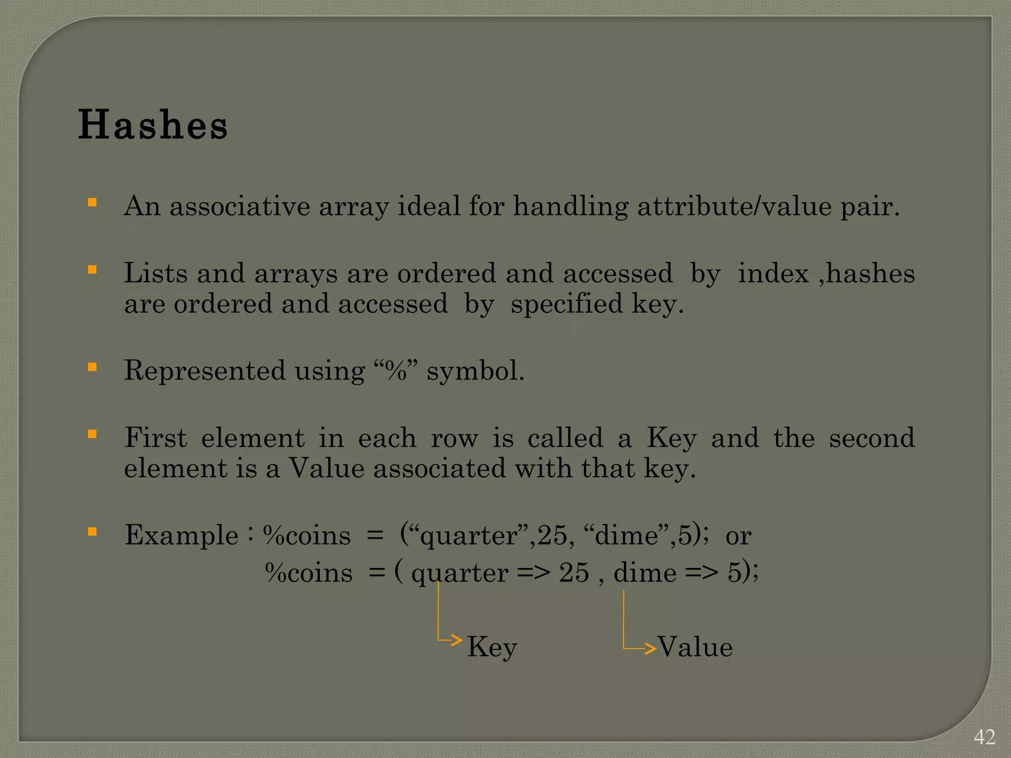 Hashes  An associative array ideal for handling attribute/value pair.  Lists and arrays are ordered and accessed by index ,hashes are ordered and accessed by specified key.  Represented using “%” symbol.  First element in each row is called a Key and the second element is a Value associated with that key.  Example : %coins = (“quarter”,25, “dime”,5); or %coins = ( quarter => 25 , dime => 5); Key Value 42 