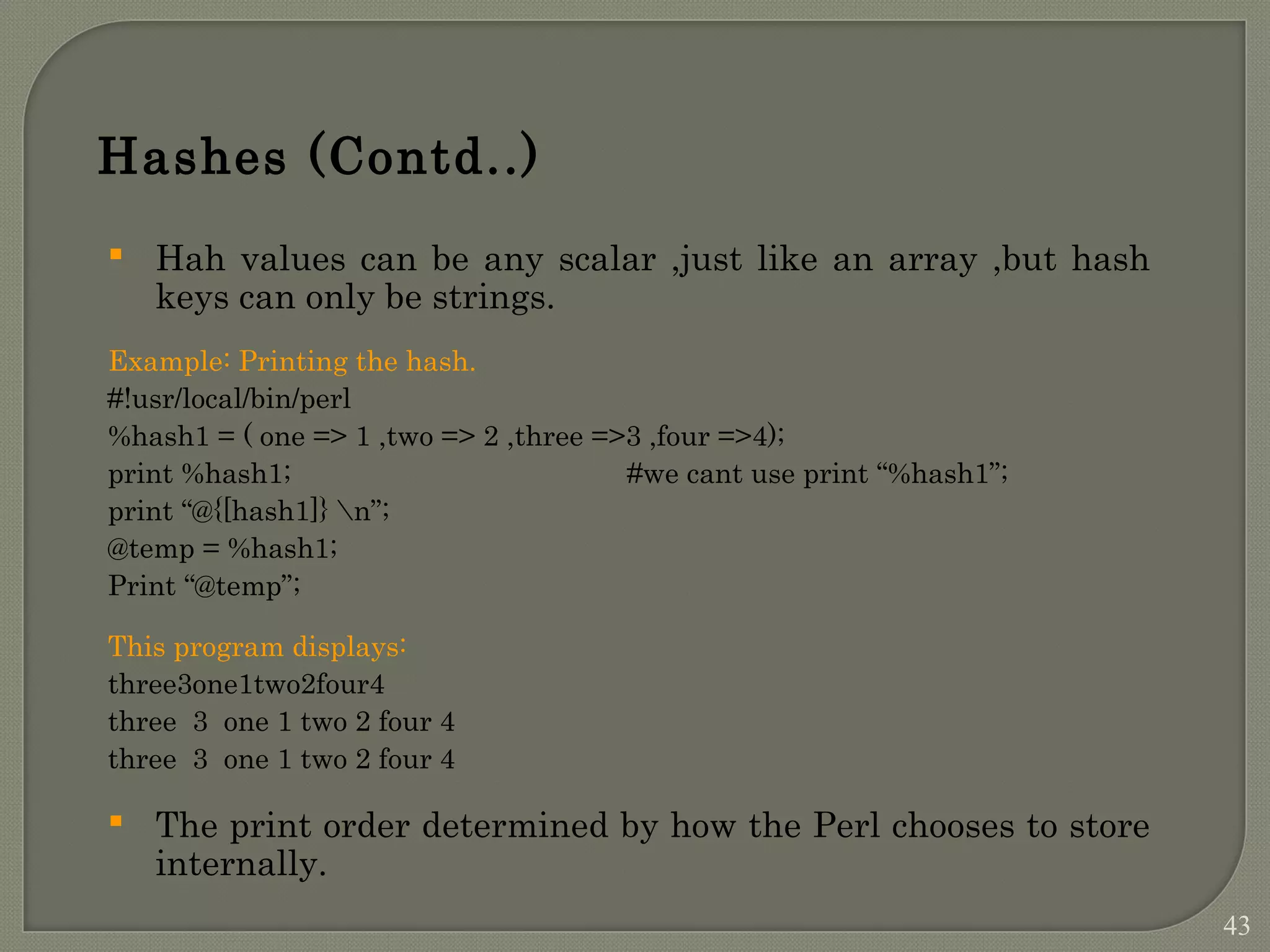Hashes (Contd..)  Hah values can be any scalar ,just like an array ,but hash keys can only be strings. Example: Printing the hash. #!usr/local/bin/perl %hash1 = ( one => 1 ,two => 2 ,three =>3 ,four =>4); print %hash1; #we cant use print “%hash1”; print “@{[hash1]} n”; @temp = %hash1; Print “@temp”; This program displays: three3one1two2four4 three 3 one 1 two 2 four 4 three 3 one 1 two 2 four 4  The print order determined by how the Perl chooses to store internally. 43 