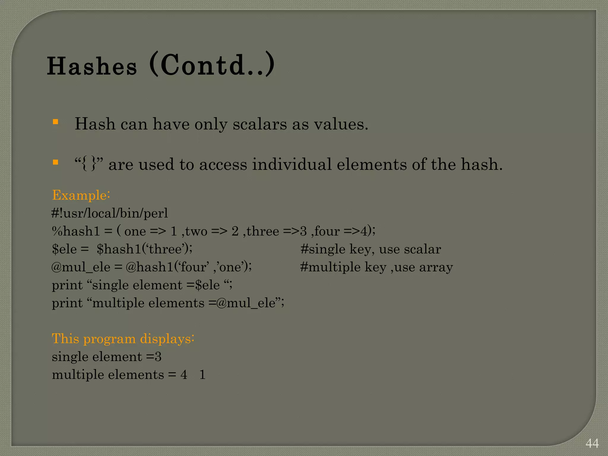 Hashes (Contd..)  Hash can have only scalars as values.  “{ }” are used to access individual elements of the hash. Example: #!usr/local/bin/perl %hash1 = ( one => 1 ,two => 2 ,three =>3 ,four =>4); $ele = $hash1(‘three’); #single key, use scalar @mul_ele = @hash1(‘four’ ,’one’); #multiple key ,use array print “single element =$ele “; print “multiple elements =@mul_ele”; This program displays: single element =3 multiple elements = 4 1 44 