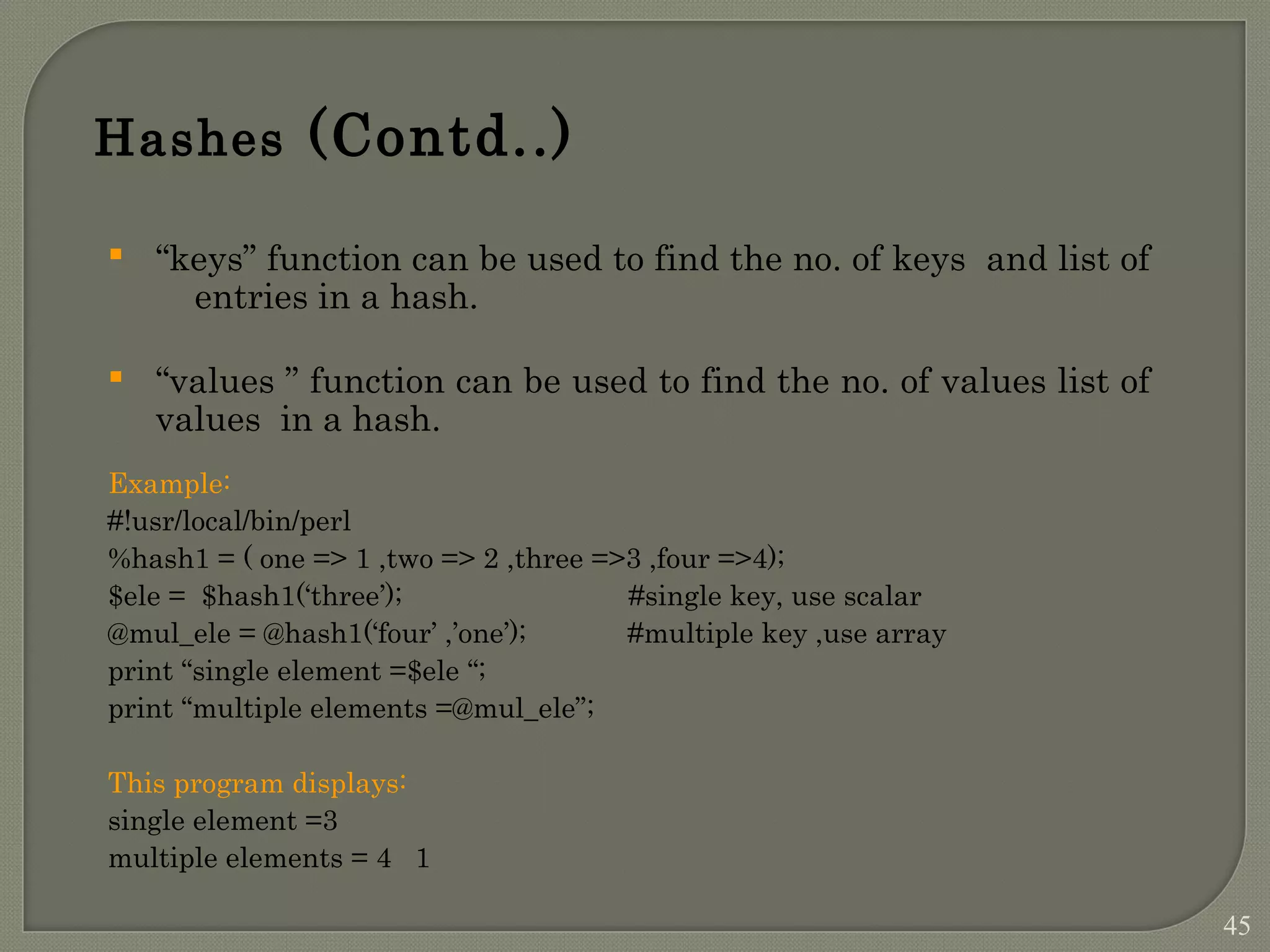 Hashes (Contd..)  “keys” function can be used to find the no. of keys and list of entries in a hash.  “values ” function can be used to find the no. of values list of values in a hash. Example: #!usr/local/bin/perl %hash1 = ( one => 1 ,two => 2 ,three =>3 ,four =>4); $ele = $hash1(‘three’); #single key, use scalar @mul_ele = @hash1(‘four’ ,’one’); #multiple key ,use array print “single element =$ele “; print “multiple elements =@mul_ele”; This program displays: single element =3 multiple elements = 4 1 45 