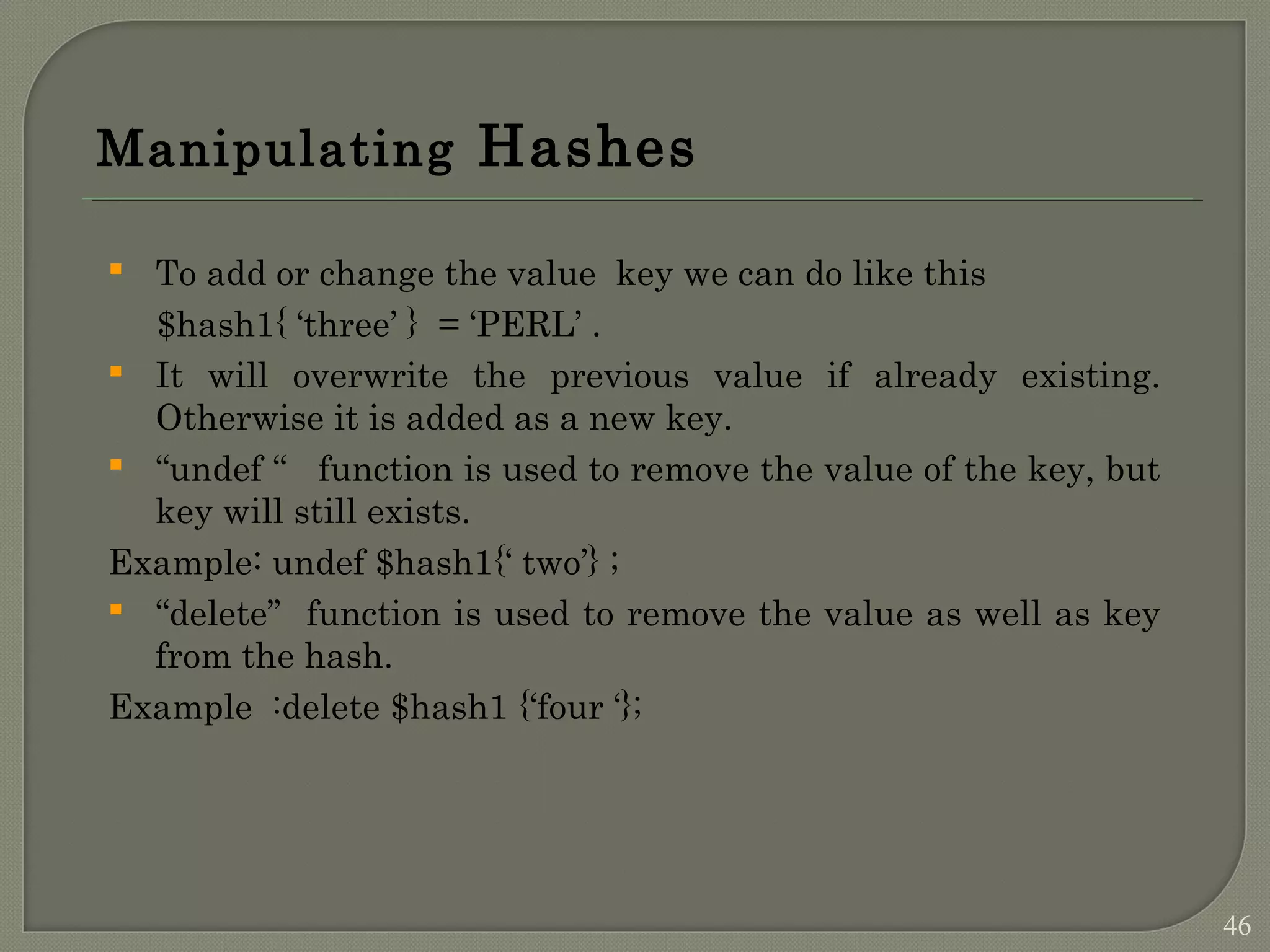 Manipulating Hashes  To add or change the value key we can do like this $hash1{ ‘three’ } = ‘PERL’ .  It will overwrite the previous value if already existing. Otherwise it is added as a new key.  “undef “ function is used to remove the value of the key, but key will still exists. Example: undef $hash1{‘ two’} ;  “delete” function is used to remove the value as well as key from the hash. Example :delete $hash1 {‘four ‘}; 46 