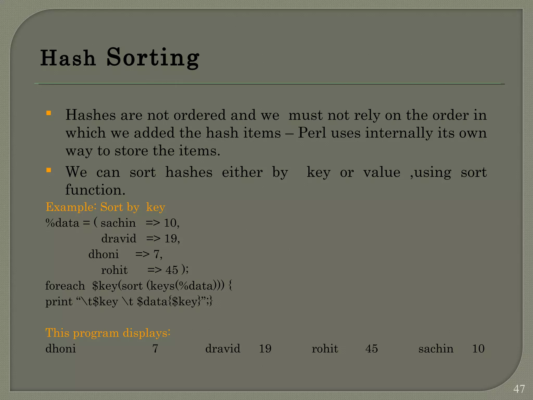 Hash Sorting  Hashes are not ordered and we must not rely on the order in which we added the hash items – Perl uses internally its own way to store the items.  We can sort hashes either by key or value ,using sort function. Example: Sort by key %data = ( sachin => 10, dravid => 19, dhoni => 7, rohit => 45 ); foreach $key(sort (keys(%data))) { print “t$key t $data{$key}”;} This program displays: dhoni 7 dravid 19 rohit 45 sachin 10 47 