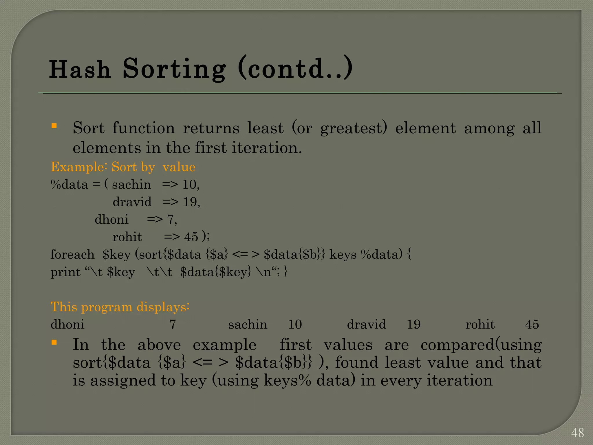 Hash Sorting (contd..)  Sort function returns least (or greatest) element among all elements in the first iteration. Example: Sort by value %data = ( sachin => 10, dravid => 19, dhoni => 7, rohit => 45 ); foreach $key (sort{$data {$a} <= > $data{$b}} keys %data) { print “t $key tt $data{$key} n“; } This program displays: dhoni 7 sachin 10 dravid 19 rohit 45  In the above example first values are compared(using sort{$data {$a} <= > $data{$b}} ), found least value and that is assigned to key (using keys% data) in every iteration 48 