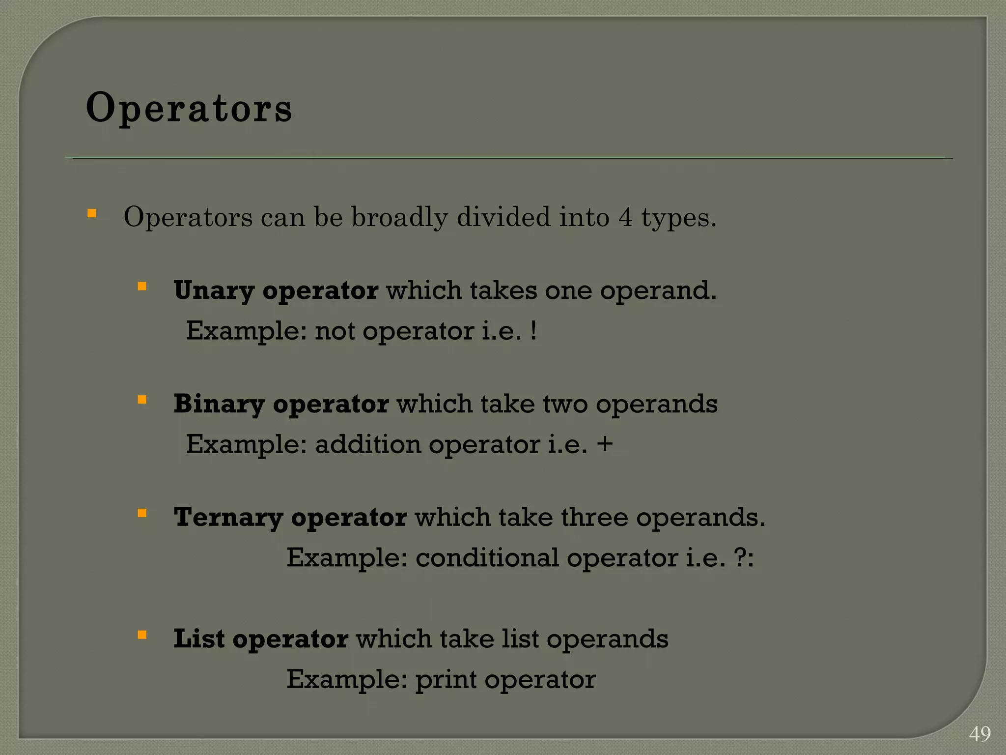 Operators  Operators can be broadly divided into 4 types.  Unary operator which takes one operand. Example: not operator i.e. !  Binary operator which take two operands Example: addition operator i.e. +  Ternary operator which take three operands. Example: conditional operator i.e. ?:  List operator which take list operands Example: print operator 49 