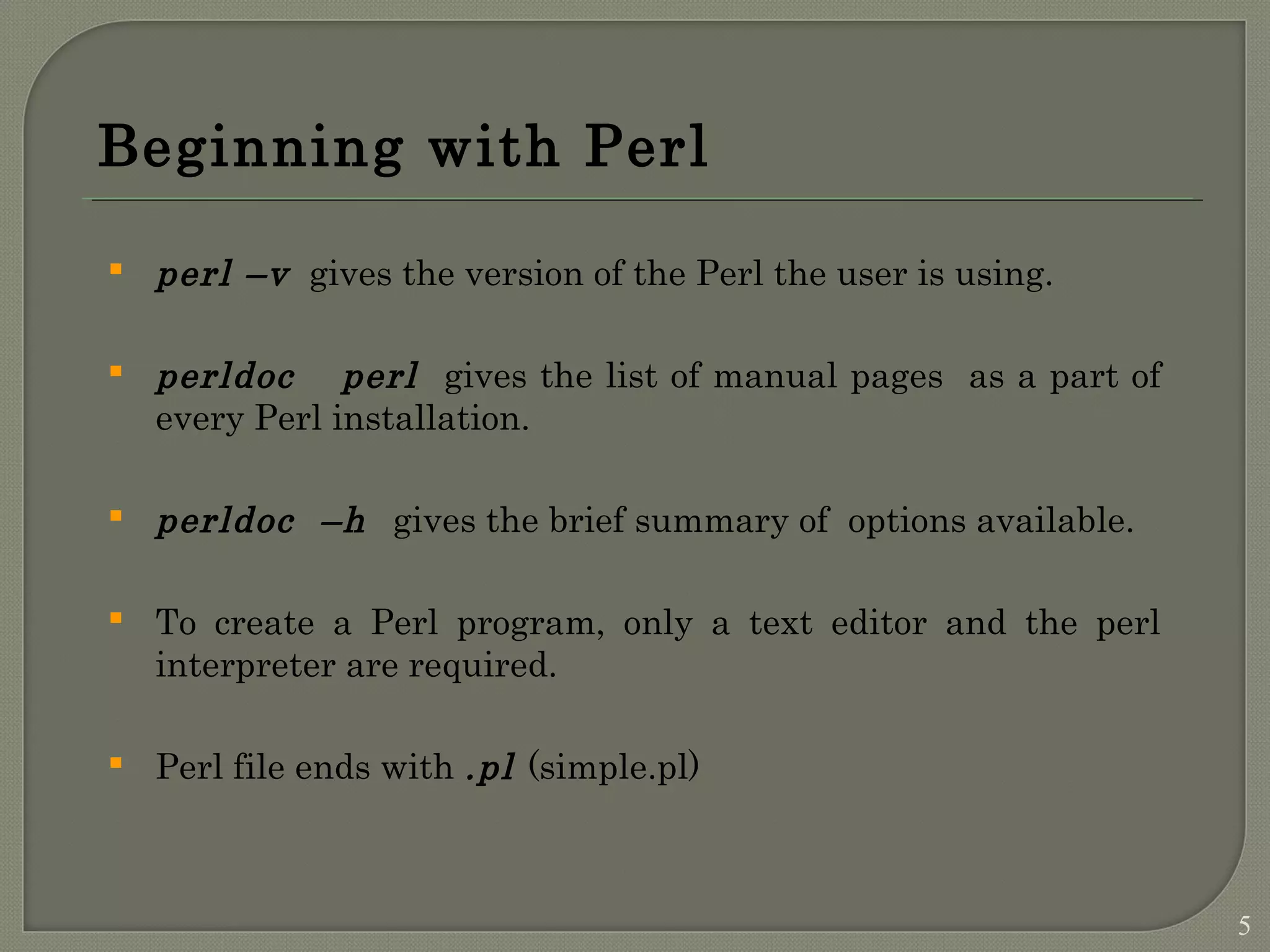 Beginning with Perl  perl –v gives the version of the Perl the user is using.  perldoc perl gives the list of manual pages as a part of every Perl installation.  perldoc –h gives the brief summary of options available.  To create a Perl program, only a text editor and the perl interpreter are required.  Perl file ends with .pl (simple.pl) 5 