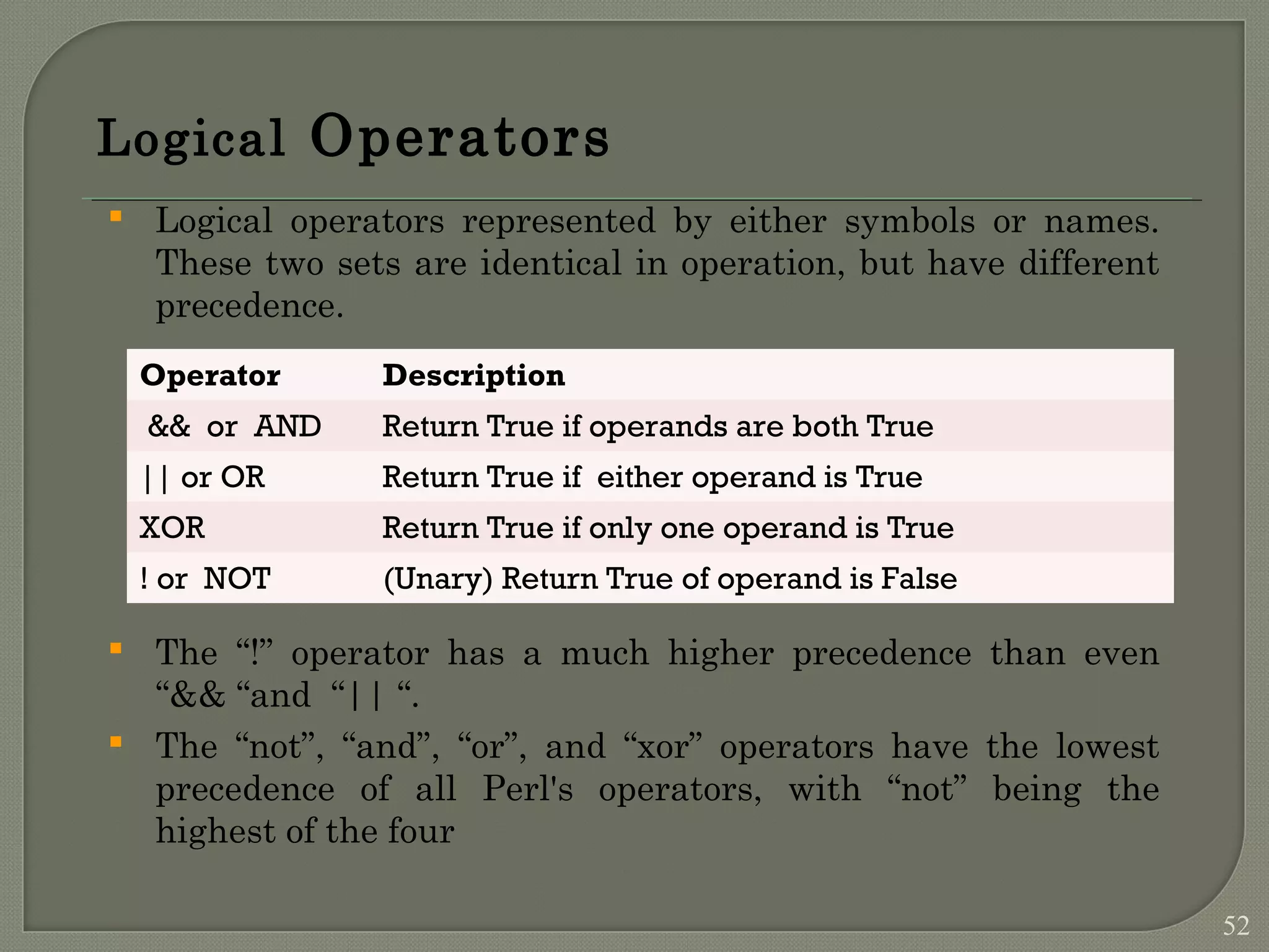 Logical Operators  Logical operators represented by either symbols or names. These two sets are identical in operation, but have different precedence.  The “!” operator has a much higher precedence than even “&& “and “|| “.  The “not”, “and”, “or”, and “xor” operators have the lowest precedence of all Perl's operators, with “not” being the highest of the four Operator Description && or AND Return True if operands are both True || or OR Return True if either operand is True XOR Return True if only one operand is True ! or NOT (Unary) Return True of operand is False 52 