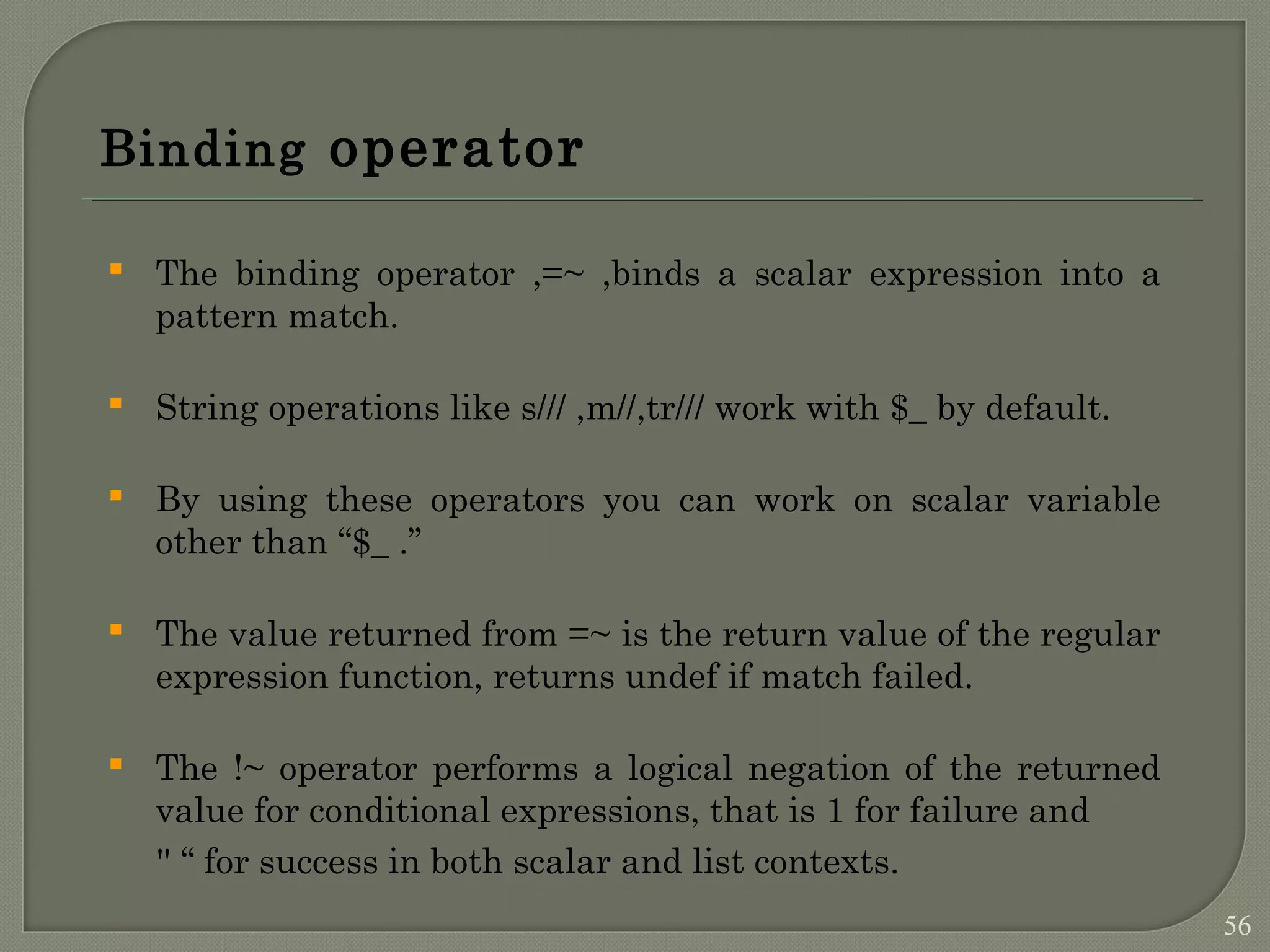 Binding operator  The binding operator ,=~ ,binds a scalar expression into a pattern match.  String operations like s/// ,m//,tr/// work with $_ by default.  By using these operators you can work on scalar variable other than “$_ .”  The value returned from =~ is the return value of the regular expression function, returns undef if match failed.  The !~ operator performs a logical negation of the returned value for conditional expressions, that is 1 for failure and '' “ for success in both scalar and list contexts. 56 