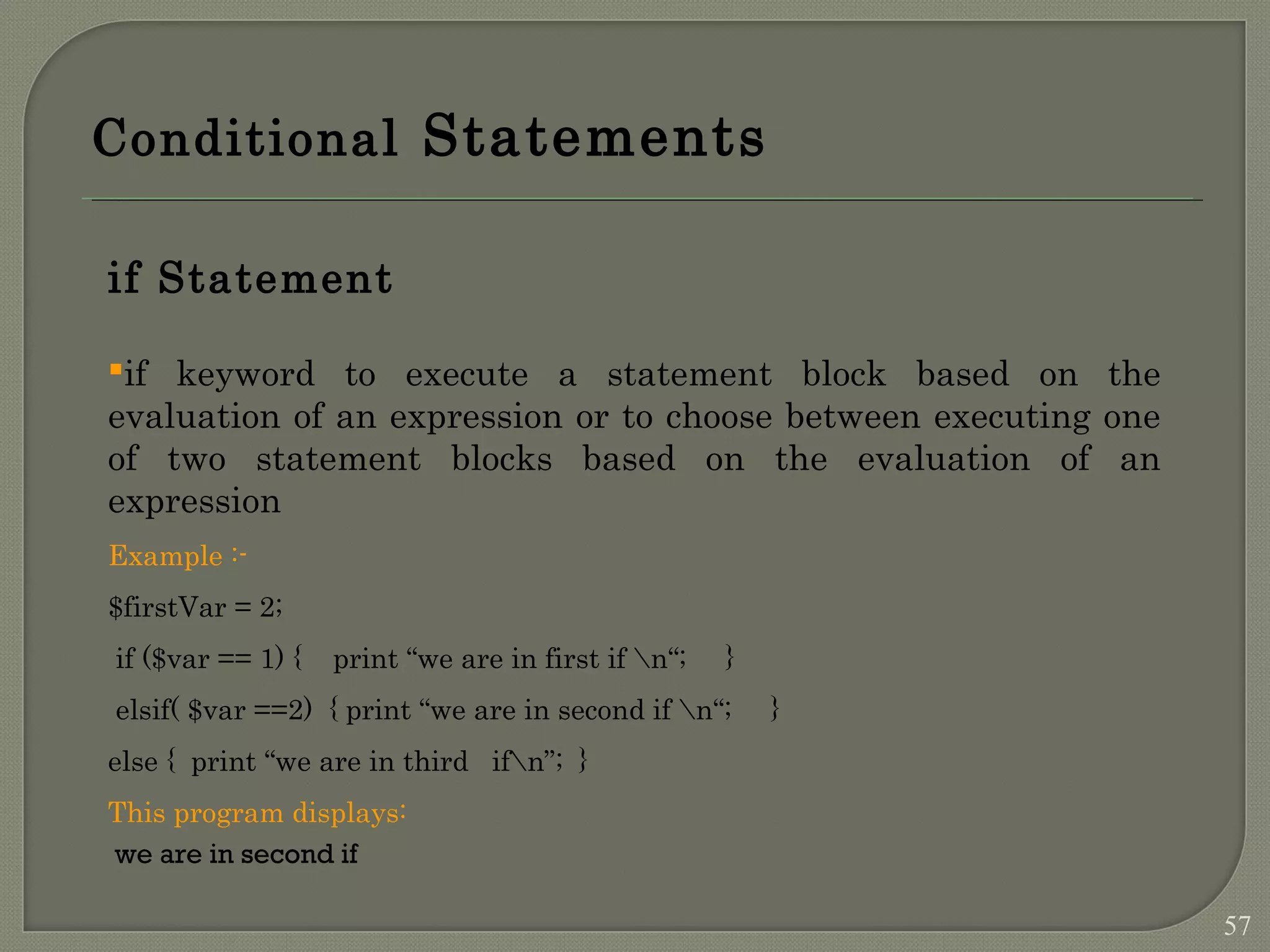Conditional Statements if Statement if keyword to execute a statement block based on the evaluation of an expression or to choose between executing one of two statement blocks based on the evaluation of an expression Example :- $firstVar = 2; if ($var == 1) { print “we are in first if n“; } elsif( $var ==2) { print “we are in second if n“; } else { print “we are in third ifn”; } This program displays: we are in second if 57 