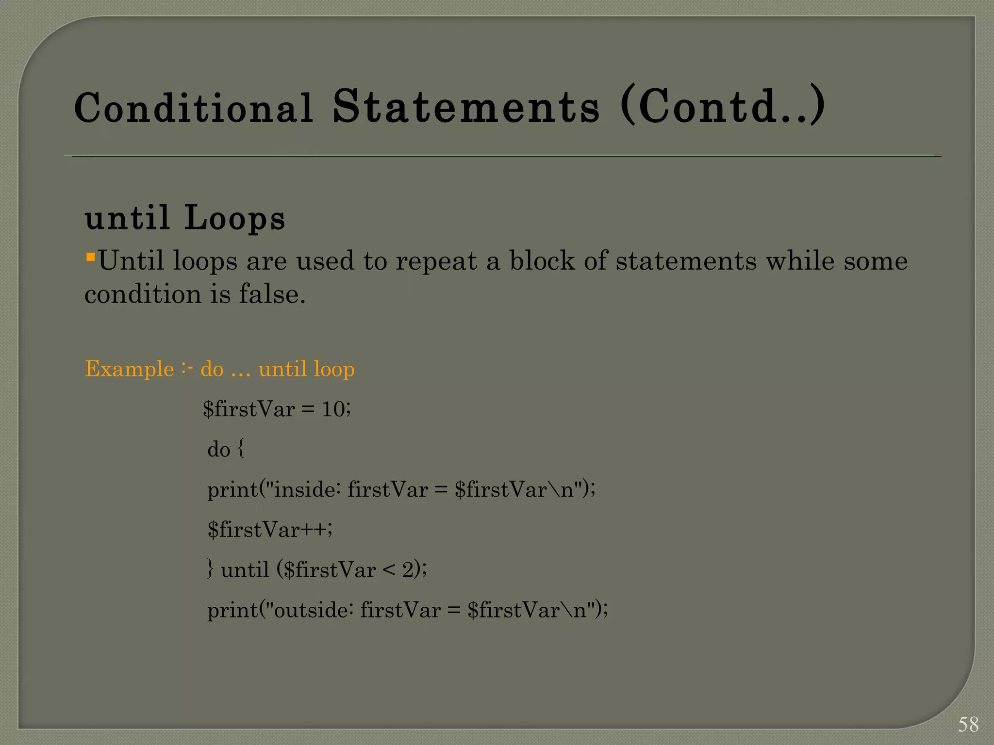 Conditional Statements (Contd..) until Loops Until loops are used to repeat a block of statements while some condition is false. Example :- do … until loop $firstVar = 10; do { print("inside: firstVar = $firstVarn"); $firstVar++; } until ($firstVar < 2); print("outside: firstVar = $firstVarn"); 58 