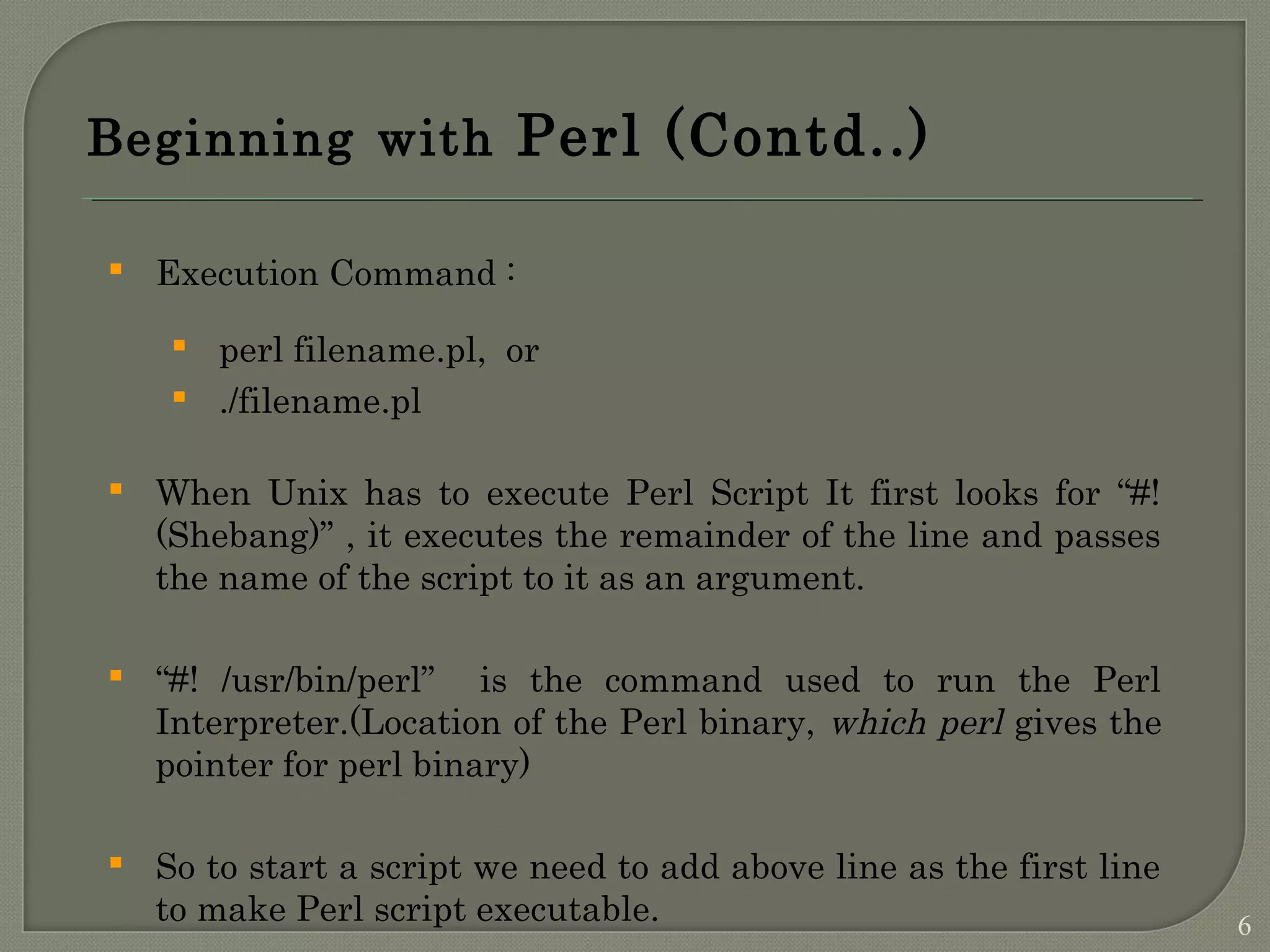 Beginning with Perl (Contd..)  Execution Command :  perl filename.pl, or  ./filename.pl  When Unix has to execute Perl Script It first looks for “#! (Shebang)” , it executes the remainder of the line and passes the name of the script to it as an argument.  “#! /usr/bin/perl” is the command used to run the Perl Interpreter.(Location of the Perl binary, which perl gives the pointer for perl binary)  So to start a script we need to add above line as the first line to make Perl script executable. 6 