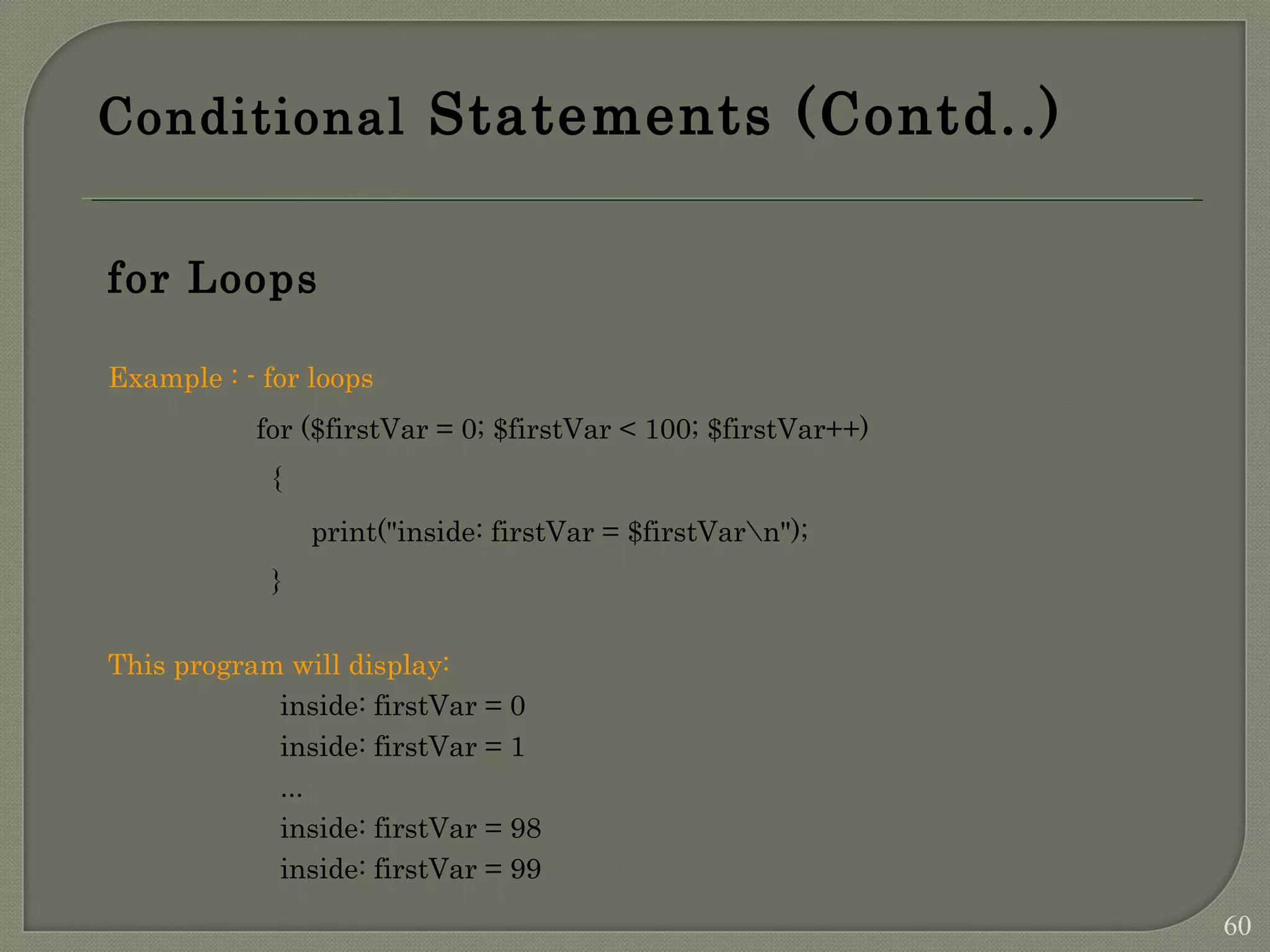 Conditional Statements (Contd..) for Loops Example : - for loops for ($firstVar = 0; $firstVar < 100; $firstVar++) { print("inside: firstVar = $firstVarn"); } This program will display: inside: firstVar = 0 inside: firstVar = 1 ... inside: firstVar = 98 inside: firstVar = 99 60 