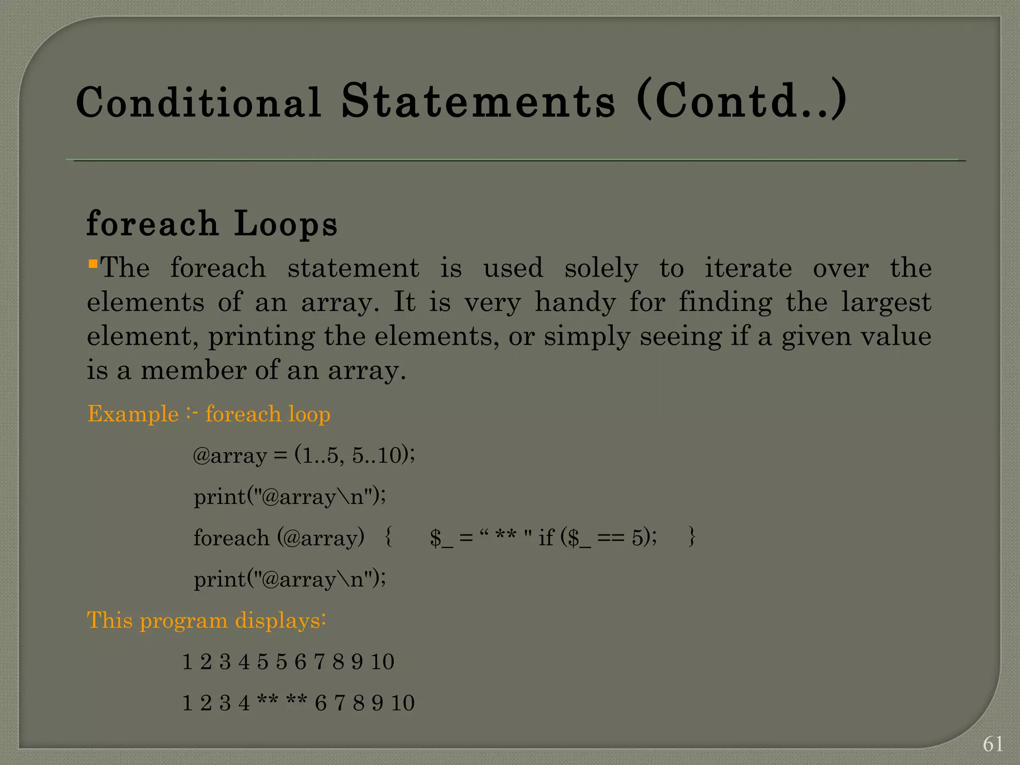 Conditional Statements (Contd..) foreach Loops The foreach statement is used solely to iterate over the elements of an array. It is very handy for finding the largest element, printing the elements, or simply seeing if a given value is a member of an array. Example :- foreach loop @array = (1..5, 5..10); print("@arrayn"); foreach (@array) { $_ = “ ** " if ($_ == 5); } print("@arrayn"); This program displays: 1 2 3 4 5 5 6 7 8 9 10 1 2 3 4 ** ** 6 7 8 9 10 61 