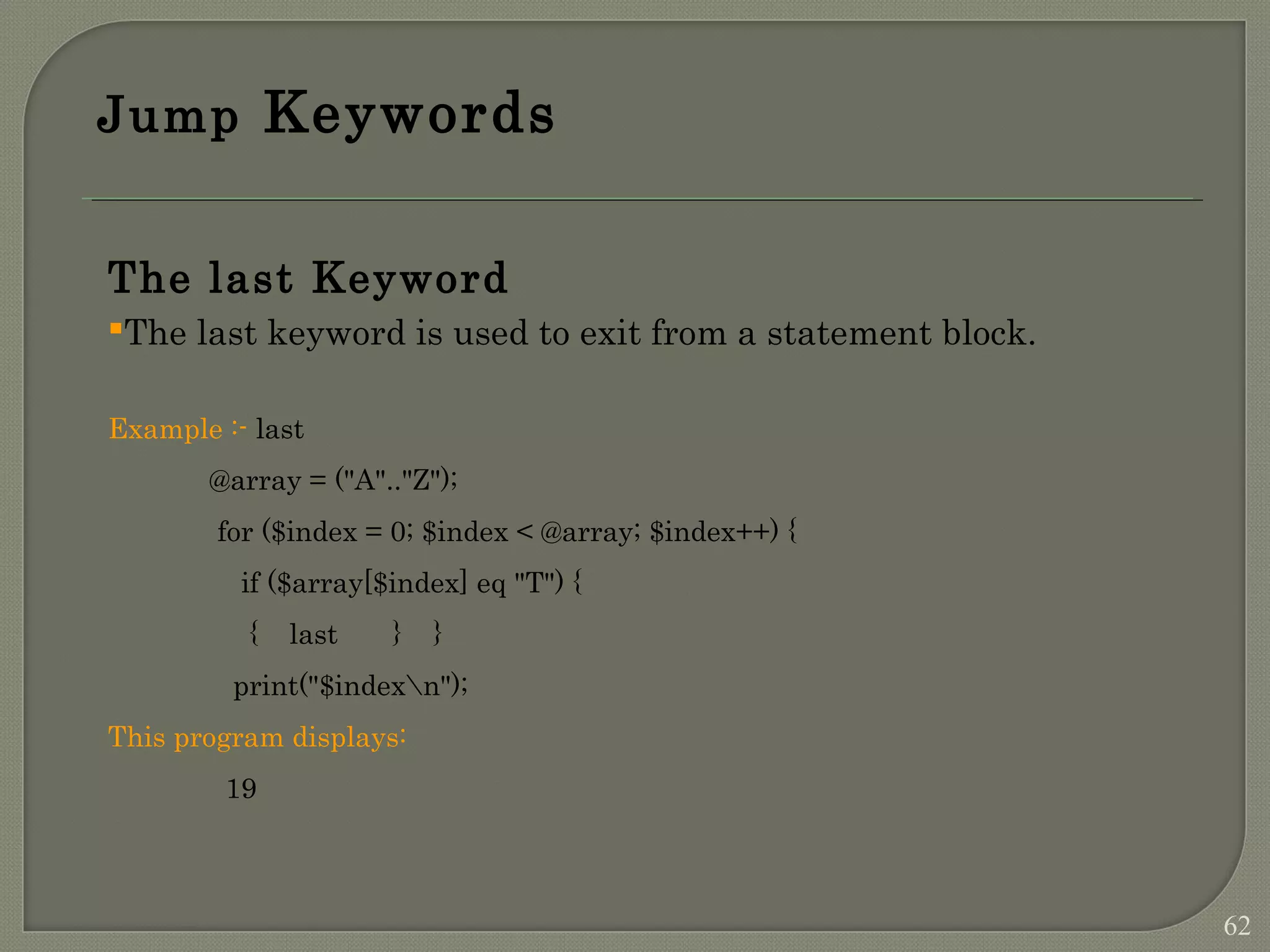 Jump Keywords The last Keyword The last keyword is used to exit from a statement block. Example :- last @array = ("A".."Z"); for ($index = 0; $index < @array; $index++) { if ($array[$index] eq "T") { { last } } print("$indexn"); This program displays: 19 62 