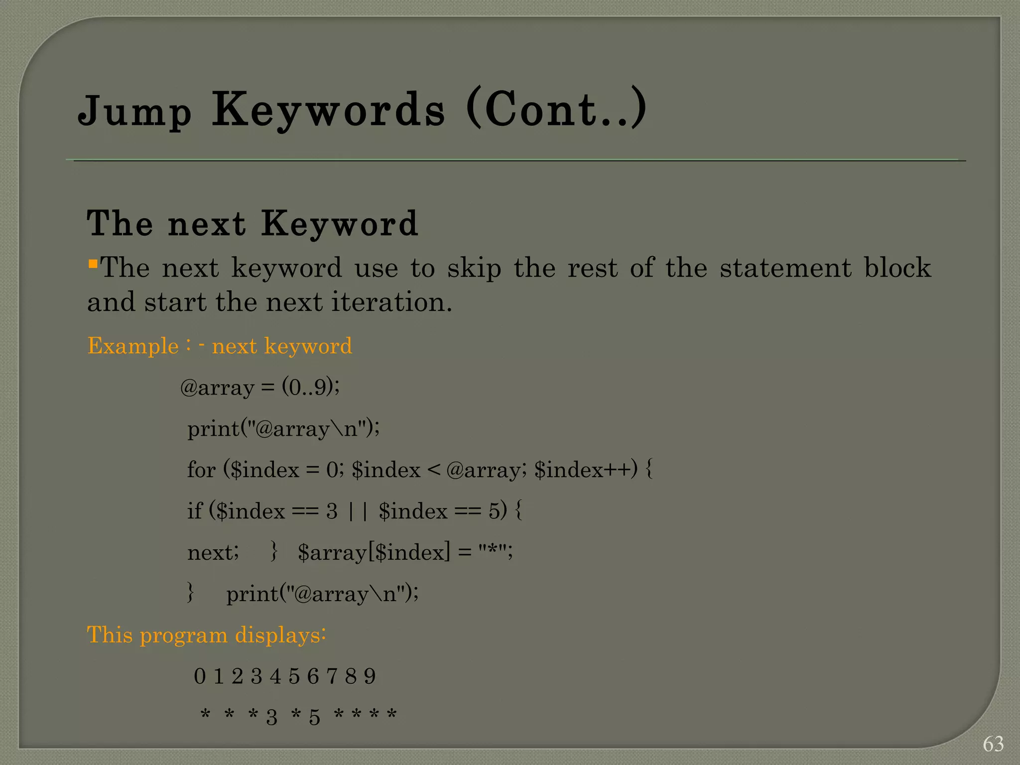 Jump Keywords (Cont..) The next Keyword The next keyword use to skip the rest of the statement block and start the next iteration. Example : - next keyword @array = (0..9); print("@arrayn"); for ($index = 0; $index < @array; $index++) { if ($index == 3 || $index == 5) { next; } $array[$index] = "*"; } print("@arrayn"); This program displays: 0 1 2 3 4 5 6 7 8 9 * * * 3 * 5 * * * * 63 