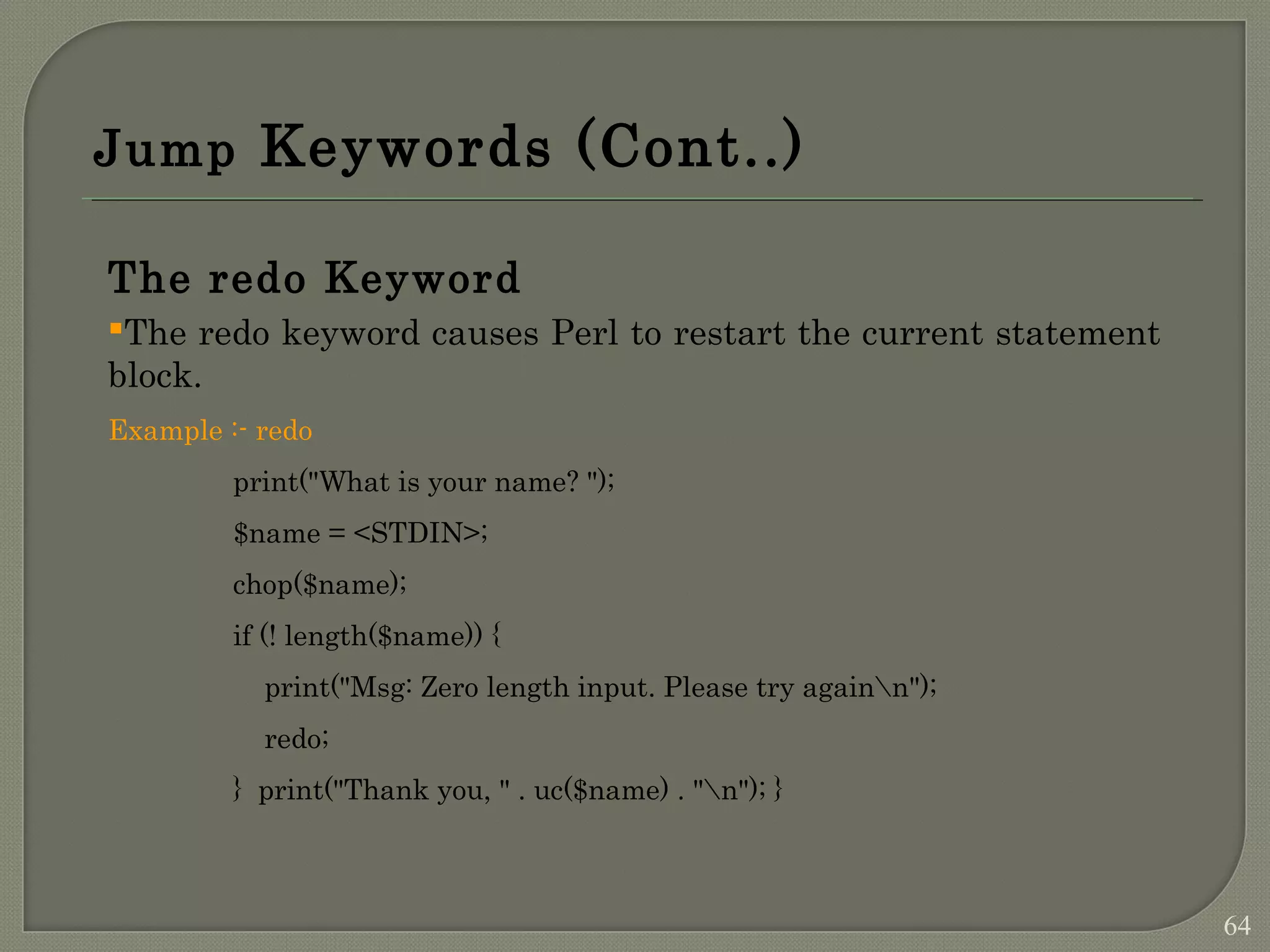 Jump Keywords (Cont..) The redo Keyword The redo keyword causes Perl to restart the current statement block. Example :- redo print("What is your name? "); $name = <STDIN>; chop($name); if (! length($name)) { print("Msg: Zero length input. Please try againn"); redo; } print("Thank you, " . uc($name) . "n"); } 64 