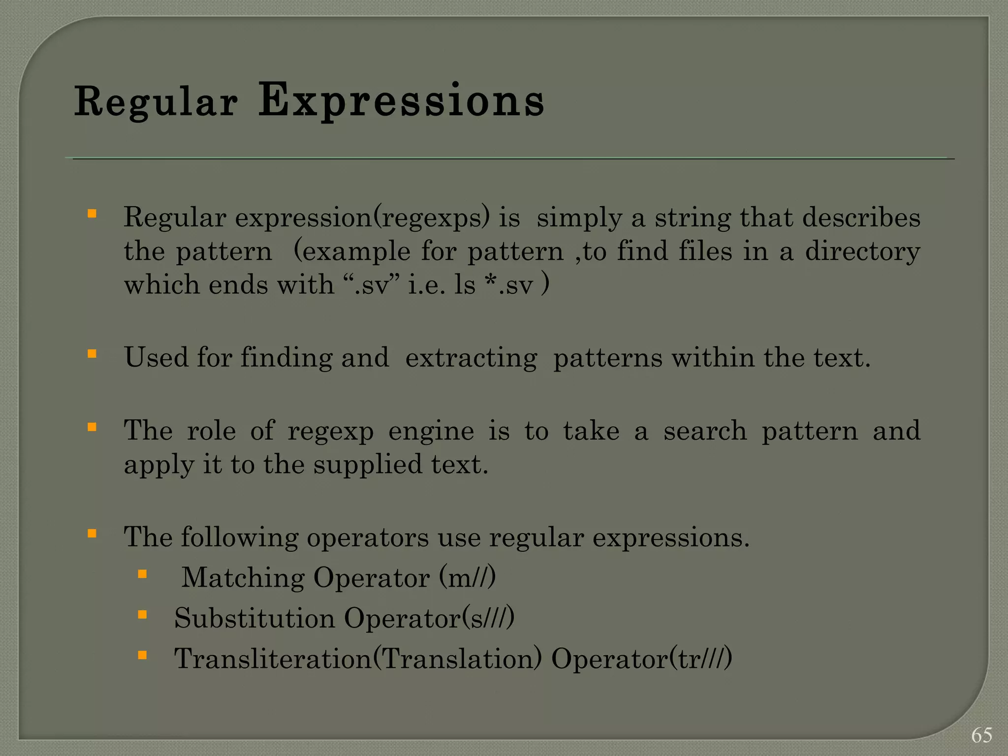 Regular Expressions  Regular expression(regexps) is simply a string that describes the pattern (example for pattern ,to find files in a directory which ends with “.sv” i.e. ls *.sv )  Used for finding and extracting patterns within the text.  The role of regexp engine is to take a search pattern and apply it to the supplied text.  The following operators use regular expressions.  Matching Operator (m//)  Substitution Operator(s///)  Transliteration(Translation) Operator(tr///) 65 