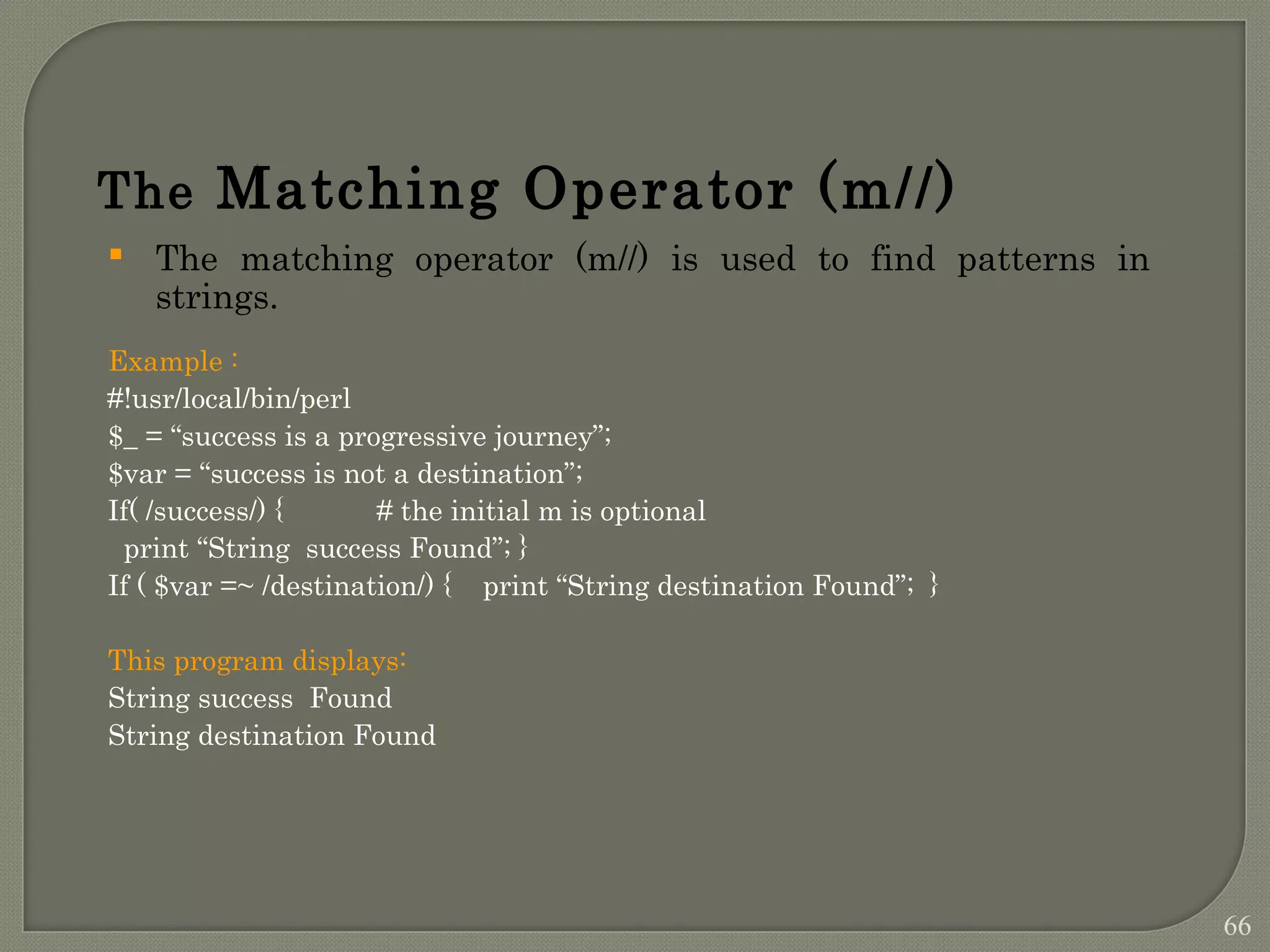 The Matching Operator (m//)  The matching operator (m//) is used to find patterns in strings. Example : #!usr/local/bin/perl $_ = “success is a progressive journey”; $var = “success is not a destination”; If( /success/) { # the initial m is optional print “String success Found”; } If ( $var =~ /destination/) { print “String destination Found”; } This program displays: String success Found String destination Found 66 