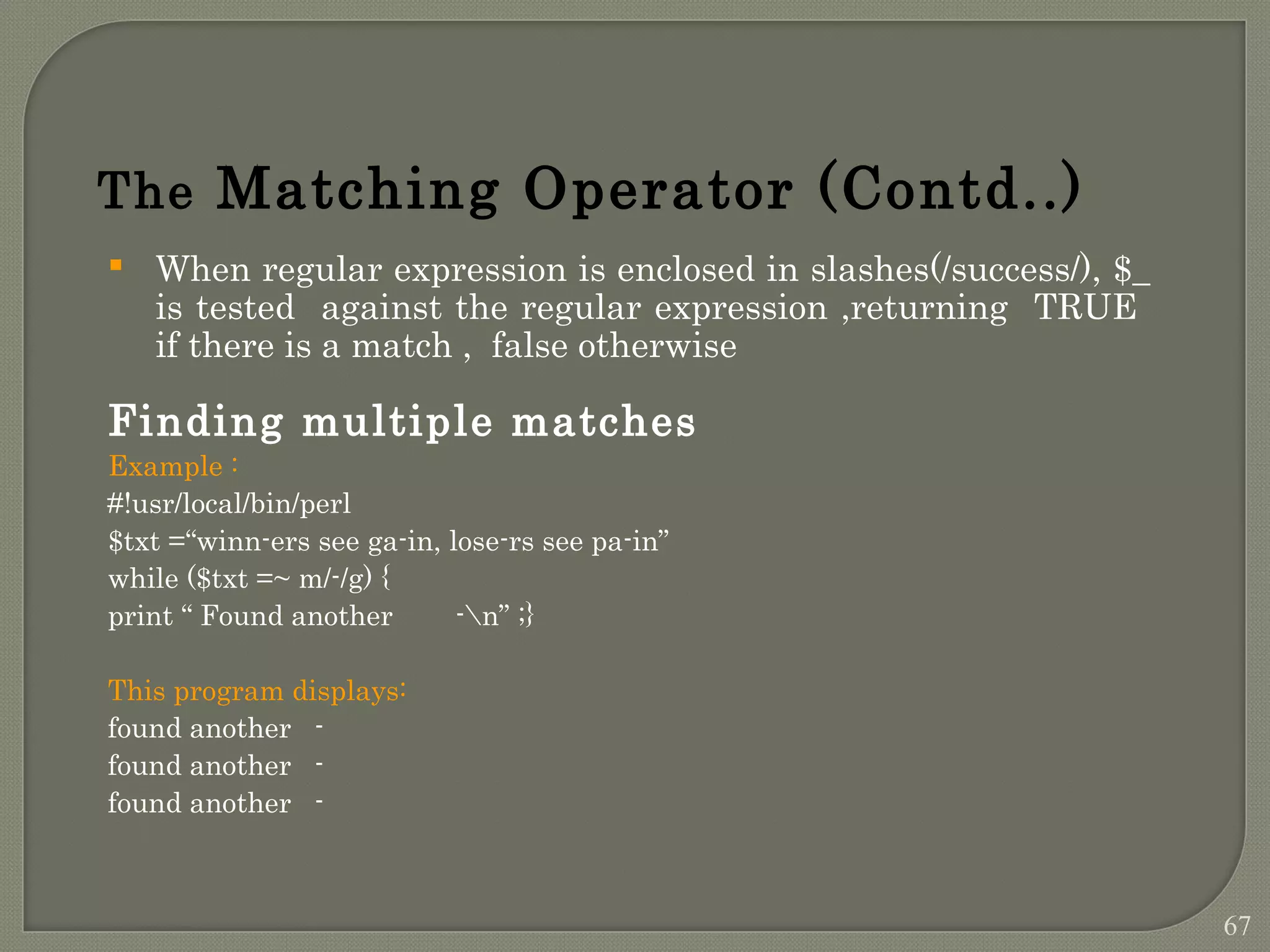  When regular expression is enclosed in slashes(/success/), $_ is tested against the regular expression ,returning TRUE if there is a match , false otherwise Finding multiple matches Example : #!usr/local/bin/perl $txt =“winn-ers see ga-in, lose-rs see pa-in” while ($txt =~ m/-/g) { print “ Found another -n” ;} This program displays: found another - found another - found another - The Matching Operator (Contd..) 67 