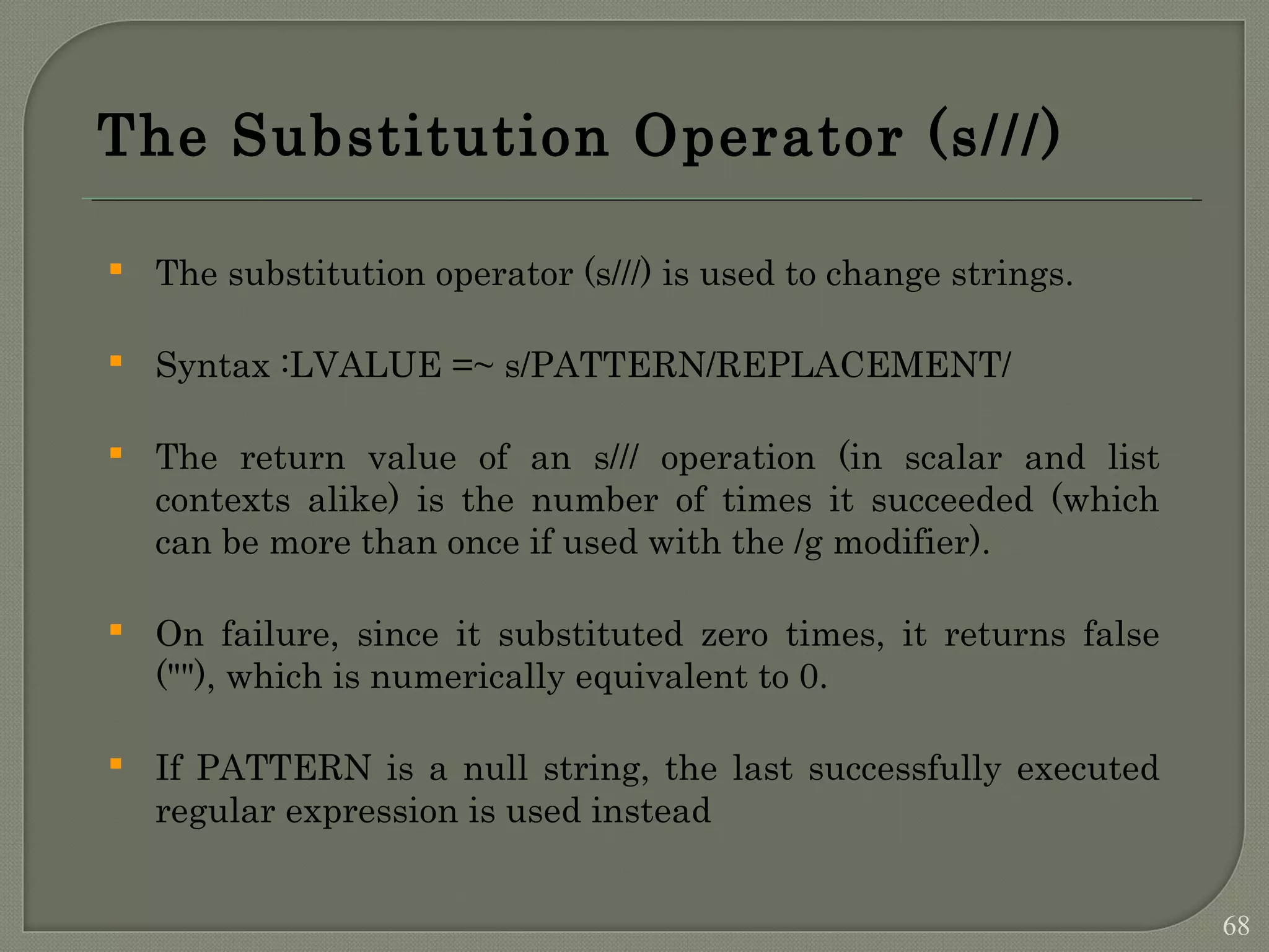 The Substitution Operator (s///)  The substitution operator (s///) is used to change strings.  Syntax :LVALUE =~ s/PATTERN/REPLACEMENT/  The return value of an s/// operation (in scalar and list contexts alike) is the number of times it succeeded (which can be more than once if used with the /g modifier).  On failure, since it substituted zero times, it returns false (""), which is numerically equivalent to 0.  If PATTERN is a null string, the last successfully executed regular expression is used instead 68 
