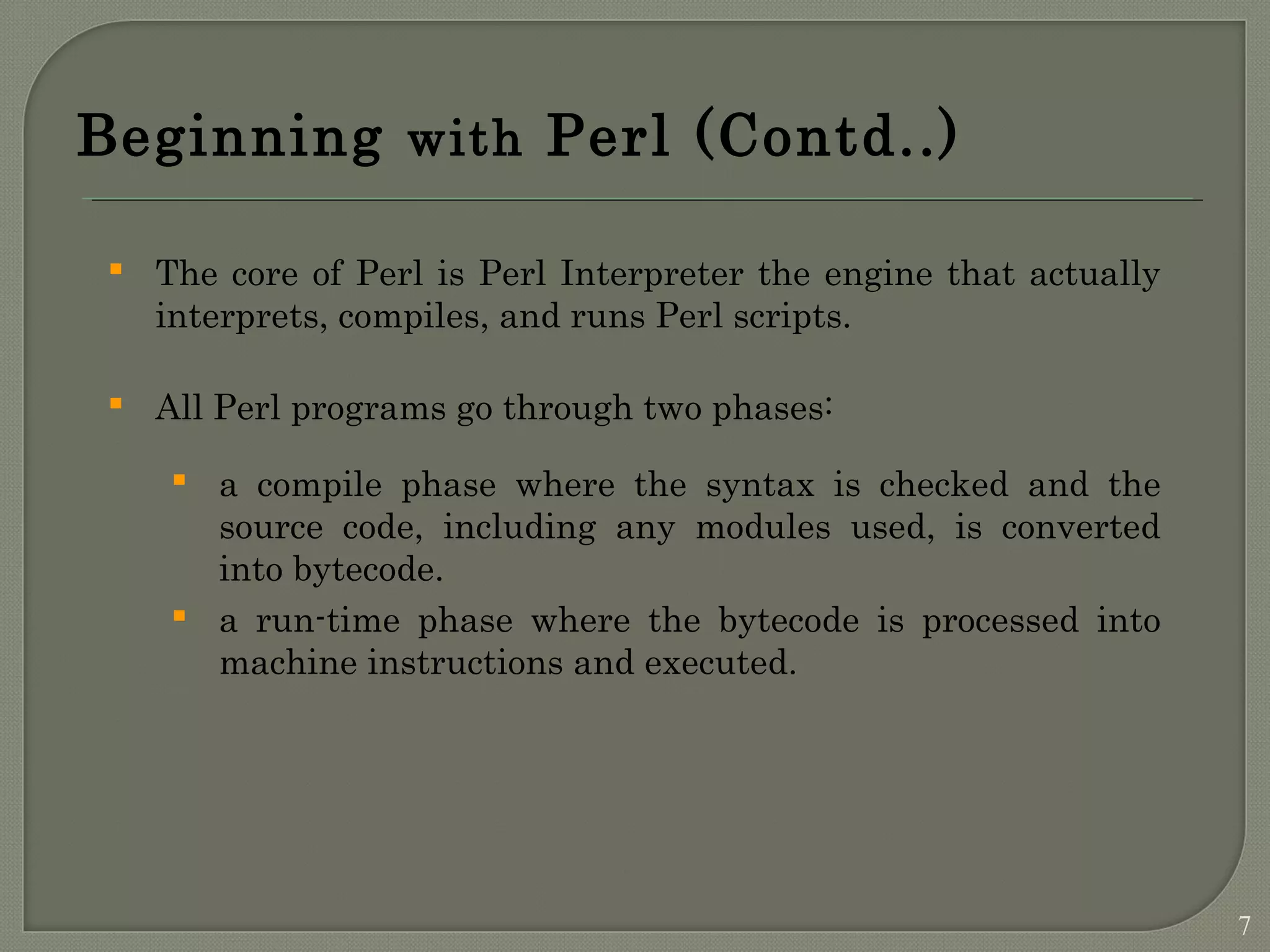 Beginning with Perl (Contd..)  The core of Perl is Perl Interpreter the engine that actually interprets, compiles, and runs Perl scripts.  All Perl programs go through two phases:  a compile phase where the syntax is checked and the source code, including any modules used, is converted into bytecode.  a run-time phase where the bytecode is processed into machine instructions and executed. 7 