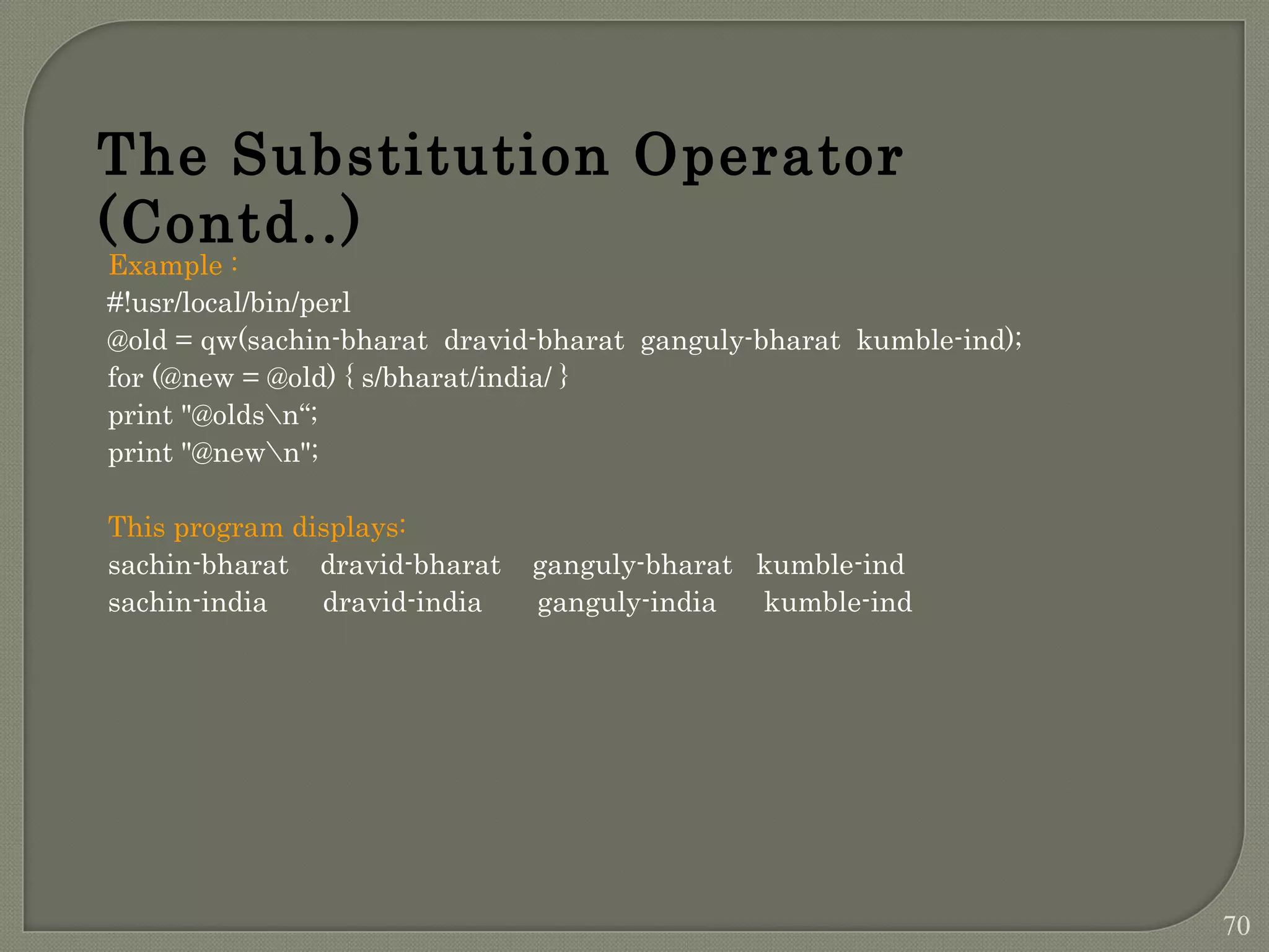 Example : #!usr/local/bin/perl @old = qw(sachin-bharat dravid-bharat ganguly-bharat kumble-ind); for (@new = @old) { s/bharat/india/ } print "@oldsn“; print "@newn"; This program displays: sachin-bharat dravid-bharat ganguly-bharat kumble-ind sachin-india dravid-india ganguly-india kumble-ind The Substitution Operator (Contd..) 70 