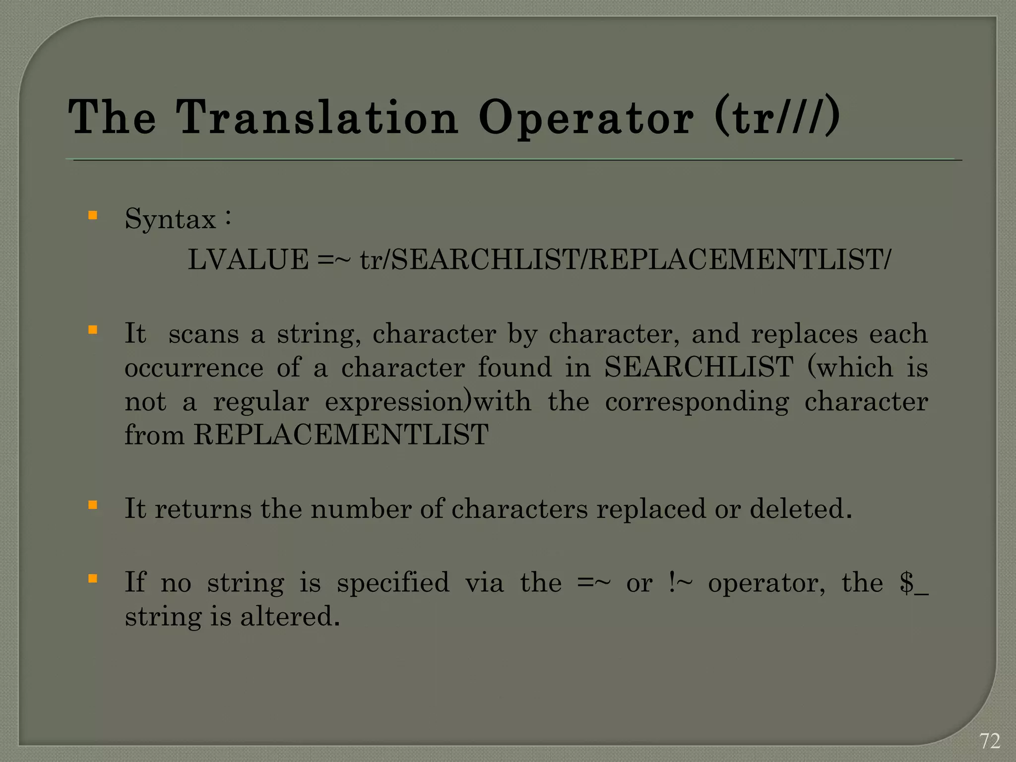 The Translation Operator (tr///)  Syntax : LVALUE =~ tr/SEARCHLIST/REPLACEMENTLIST/  It scans a string, character by character, and replaces each occurrence of a character found in SEARCHLIST (which is not a regular expression)with the corresponding character from REPLACEMENTLIST  It returns the number of characters replaced or deleted.  If no string is specified via the =~ or !~ operator, the $_ string is altered. 72 