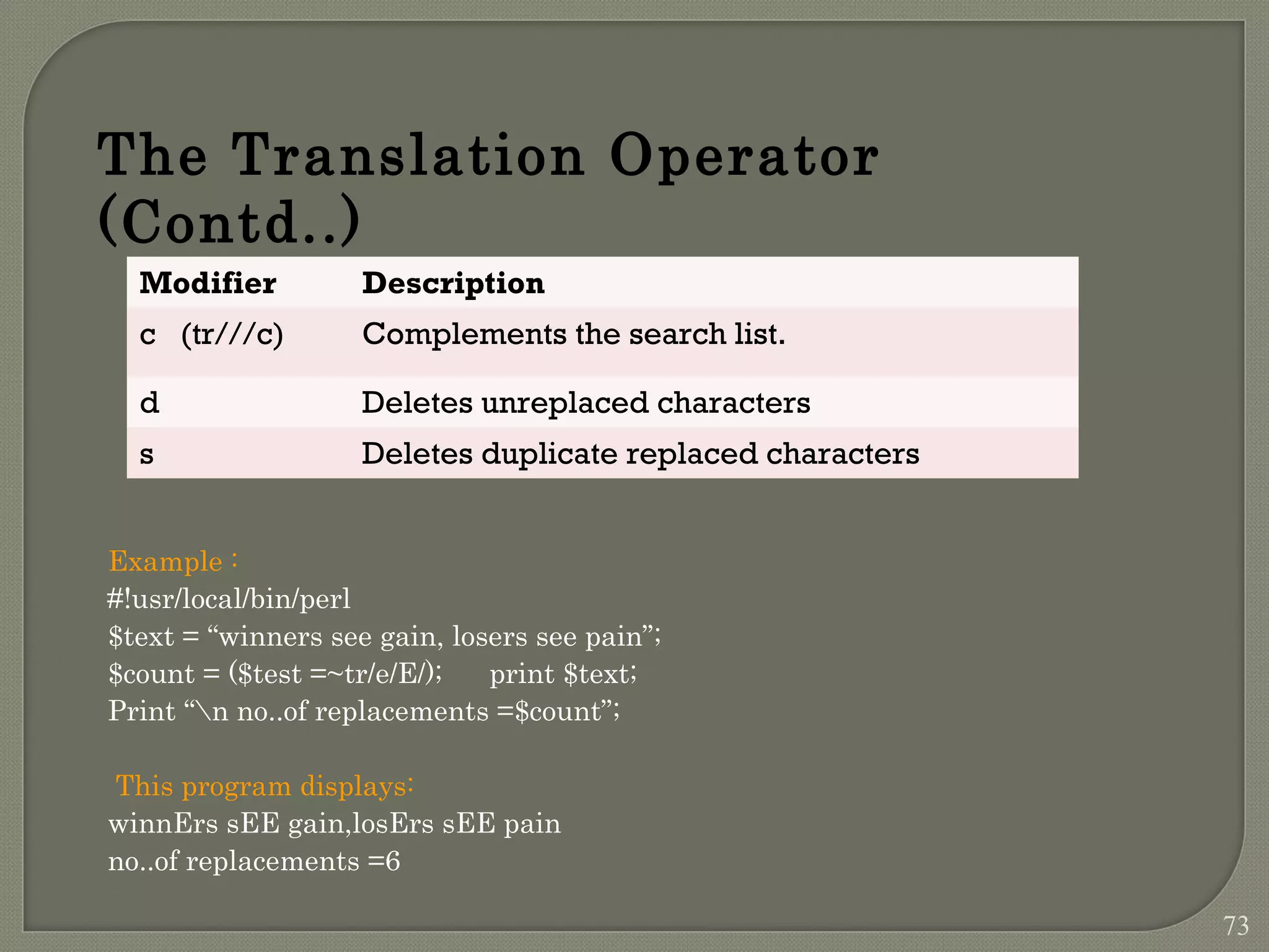 Example : #!usr/local/bin/perl $text = “winners see gain, losers see pain”; $count = ($test =~tr/e/E/); print $text; Print “n no..of replacements =$count”; This program displays: winnErs sEE gain,losErs sEE pain no..of replacements =6 The Translation Operator (Contd..) Modifier Description c (tr///c) Complements the search list. d Deletes unreplaced characters s Deletes duplicate replaced characters 73 