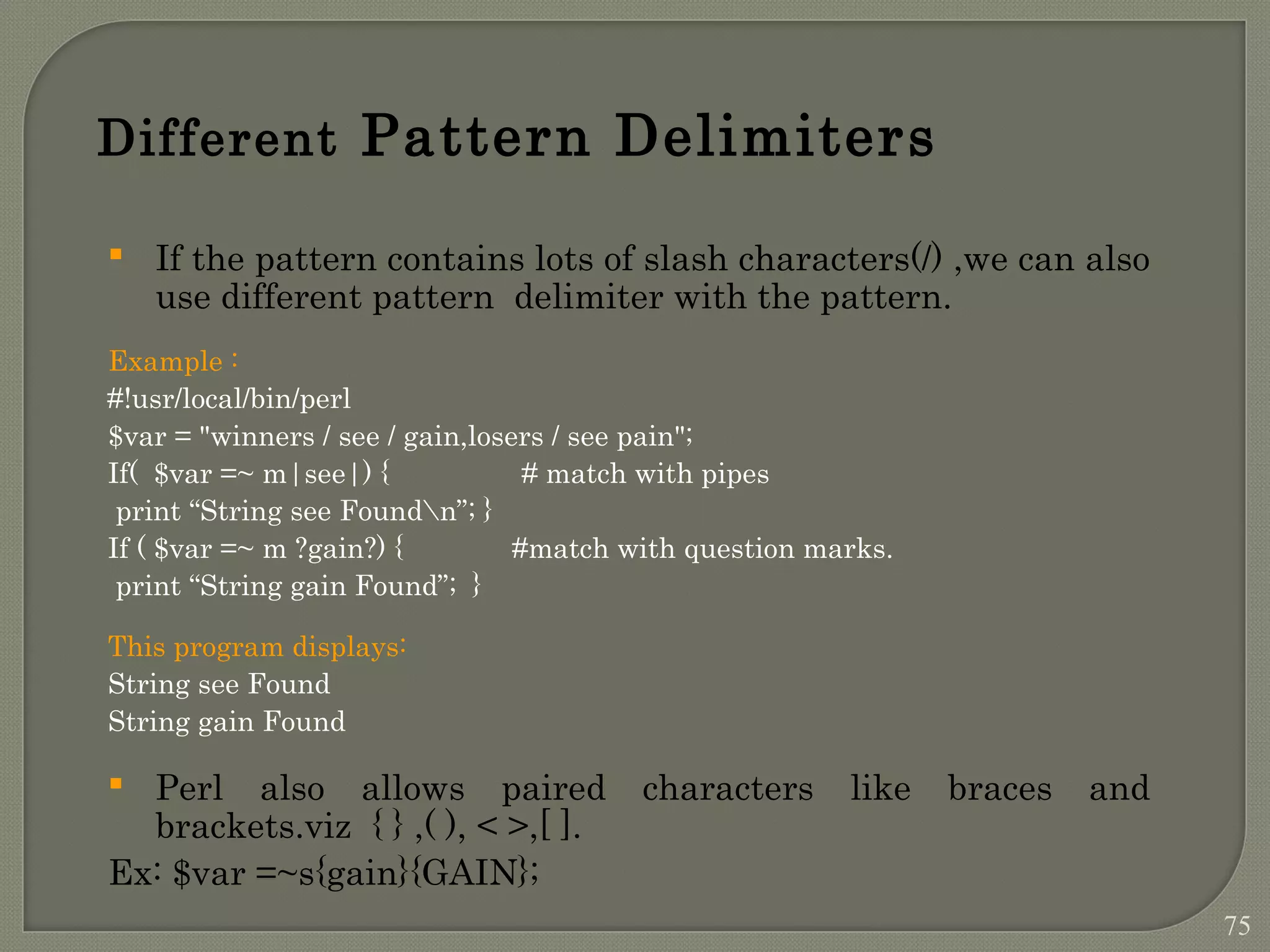 Different Pattern Delimiters  If the pattern contains lots of slash characters(/) ,we can also use different pattern delimiter with the pattern. Example : #!usr/local/bin/perl $var = "winners / see / gain,losers / see pain"; If( $var =~ m|see|) { # match with pipes print “String see Foundn”; } If ( $var =~ m ?gain?) { #match with question marks. print “String gain Found”; } This program displays: String see Found String gain Found  Perl also allows paired characters like braces and brackets.viz { } ,( ), < >,[ ]. Ex: $var =~s{gain}{GAIN}; 75 