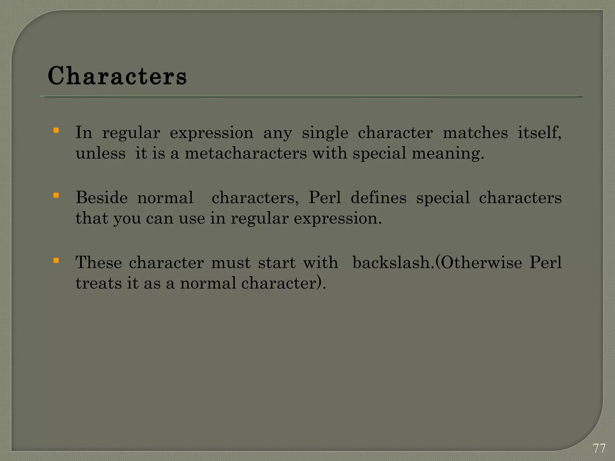 Characters  In regular expression any single character matches itself, unless it is a metacharacters with special meaning.  Beside normal characters, Perl defines special characters that you can use in regular expression.  These character must start with backslash.(Otherwise Perl treats it as a normal character). 77 