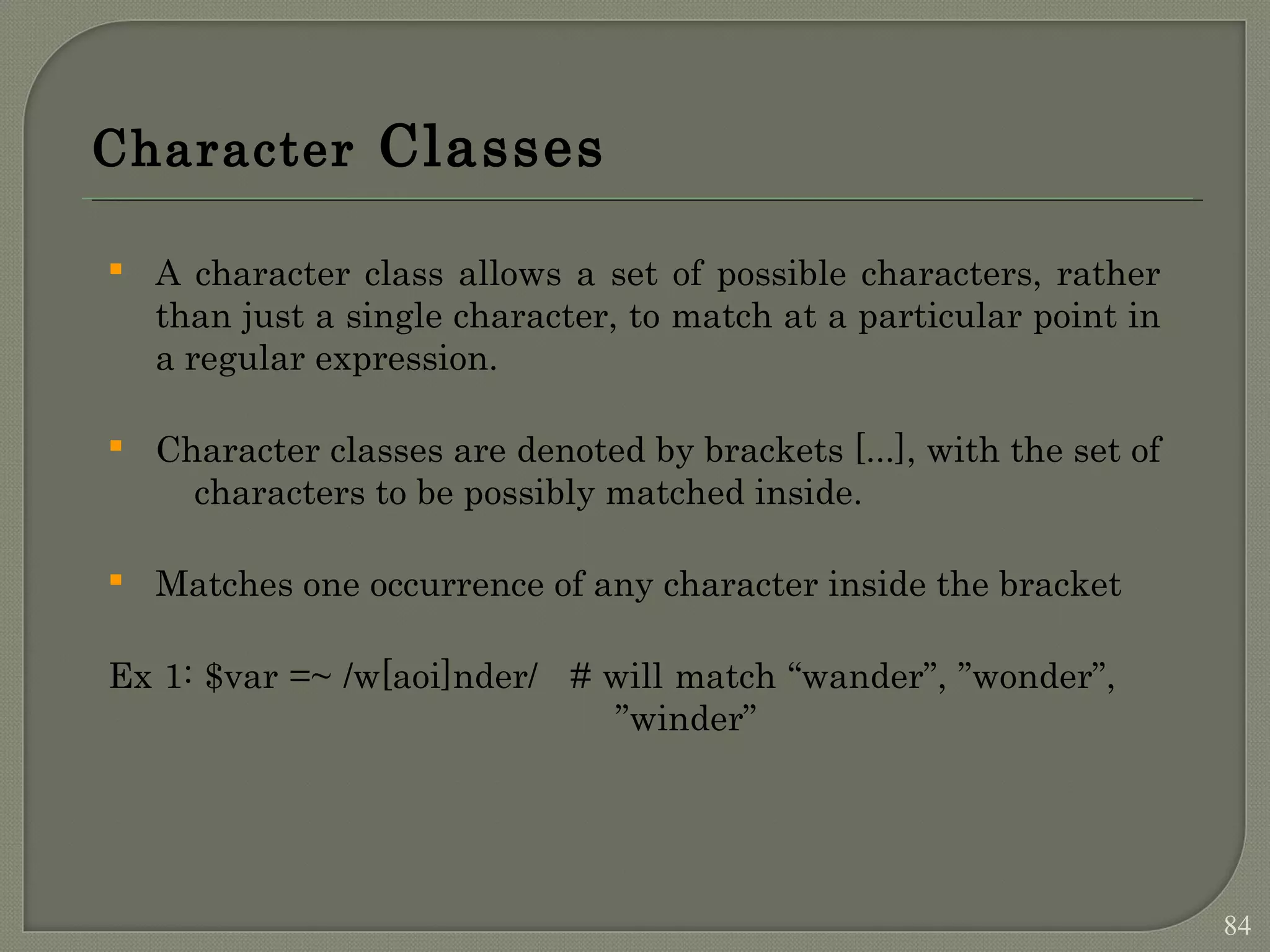 Character Classes  A character class allows a set of possible characters, rather than just a single character, to match at a particular point in a regular expression.  Character classes are denoted by brackets [...], with the set of characters to be possibly matched inside.  Matches one occurrence of any character inside the bracket Ex 1: $var =~ /w[aoi]nder/ # will match “wander”, ”wonder”, ”winder” 84 