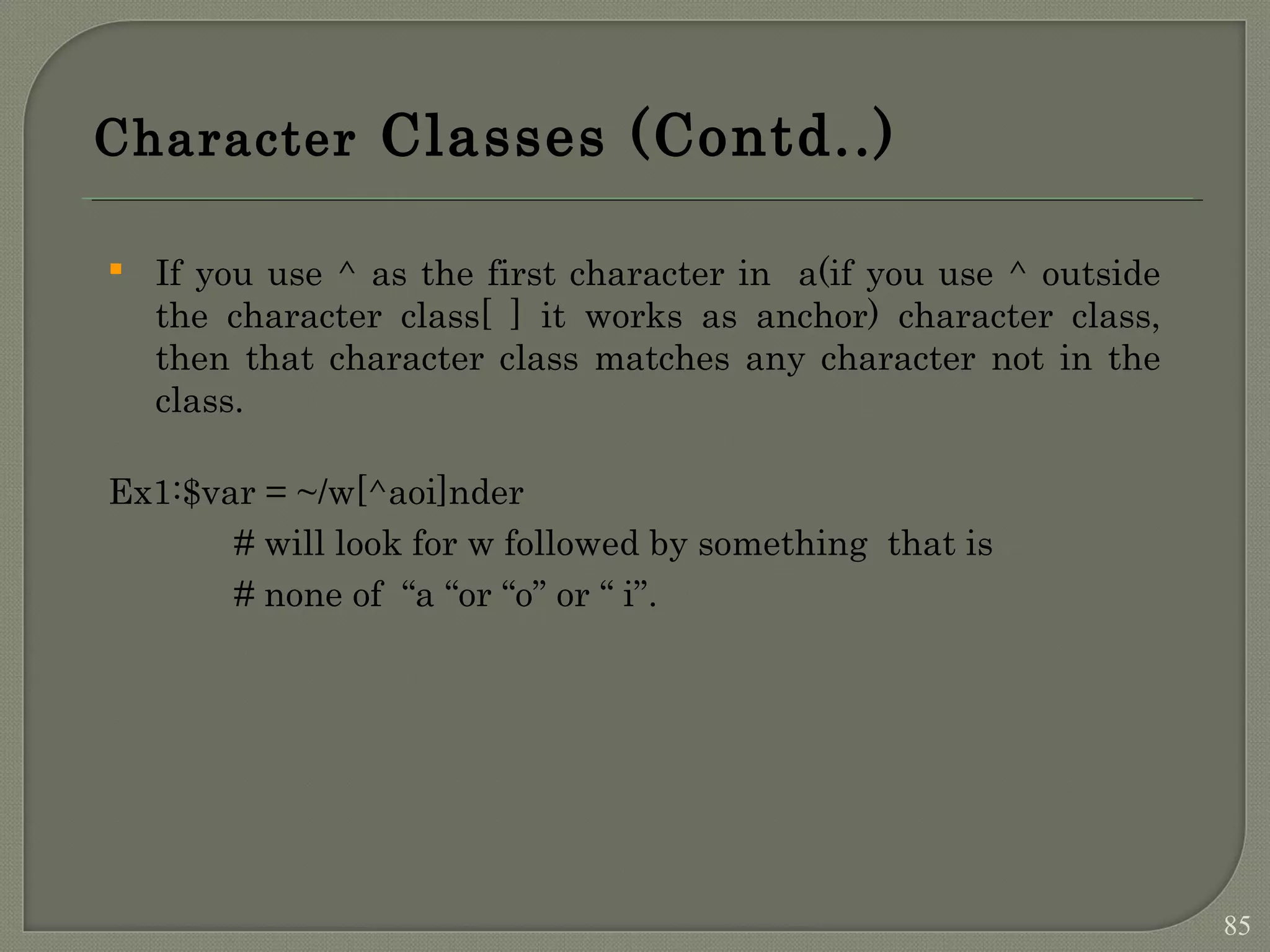 Character Classes (Contd..)  If you use ^ as the first character in a(if you use ^ outside the character class[ ] it works as anchor) character class, then that character class matches any character not in the class. Ex1:$var = ~/w[^aoi]nder # will look for w followed by something that is # none of “a “or “o” or “ i”. 85 