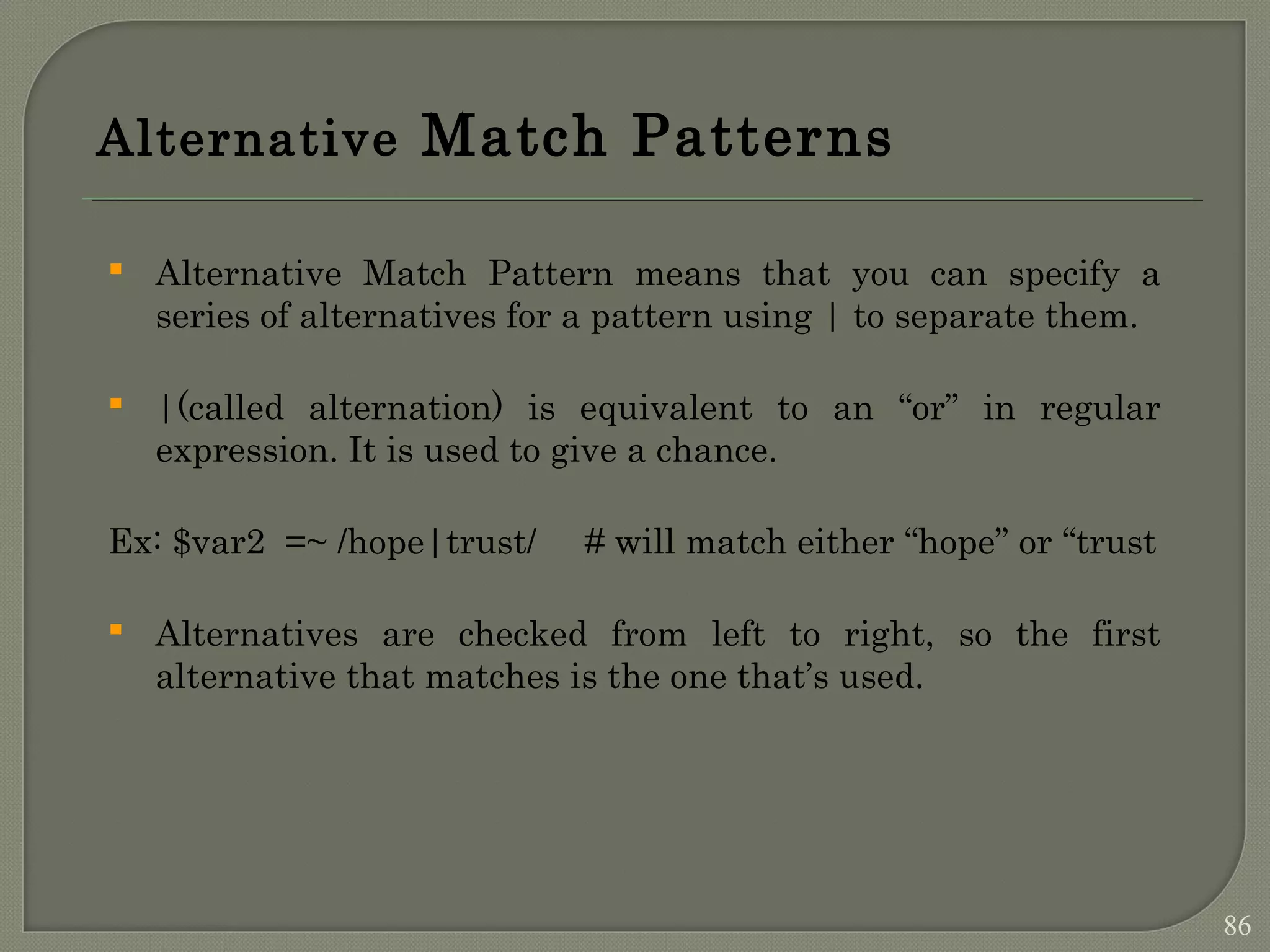Alternative Match Patterns  Alternative Match Pattern means that you can specify a series of alternatives for a pattern using | to separate them.  |(called alternation) is equivalent to an “or” in regular expression. It is used to give a chance. Ex: $var2 =~ /hope|trust/ # will match either “hope” or “trust  Alternatives are checked from left to right, so the first alternative that matches is the one that’s used. 86 