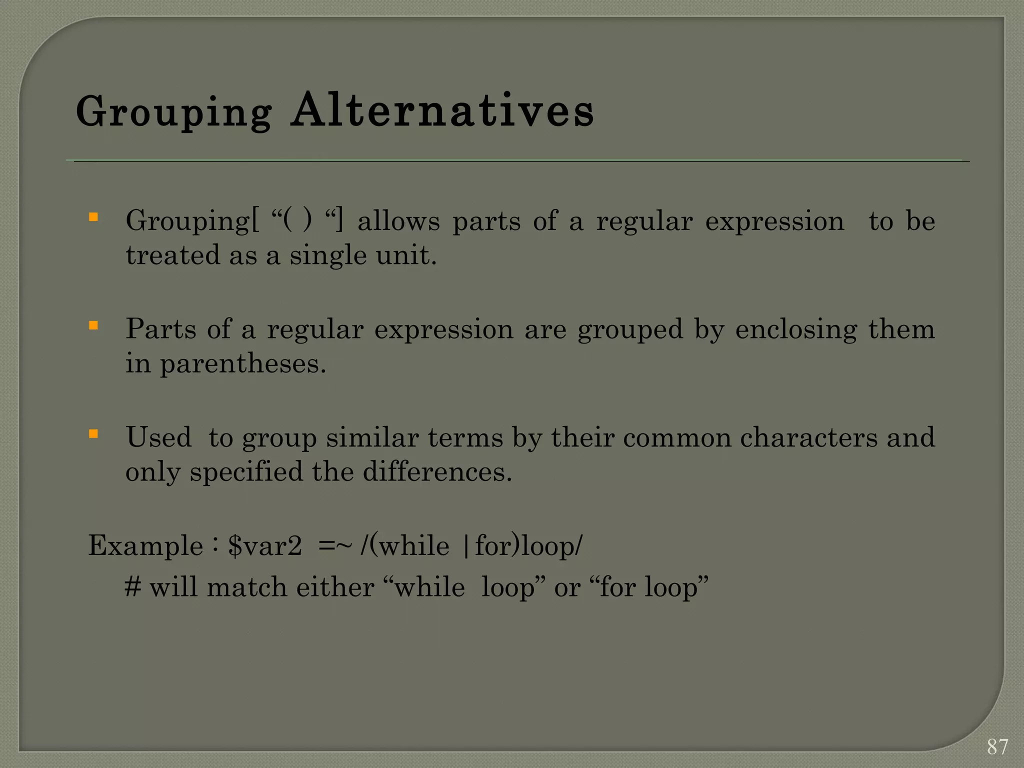 Grouping Alternatives  Grouping[ “( ) “] allows parts of a regular expression to be treated as a single unit.  Parts of a regular expression are grouped by enclosing them in parentheses.  Used to group similar terms by their common characters and only specified the differences. Example : $var2 =~ /(while |for)loop/ # will match either “while loop” or “for loop” 87 