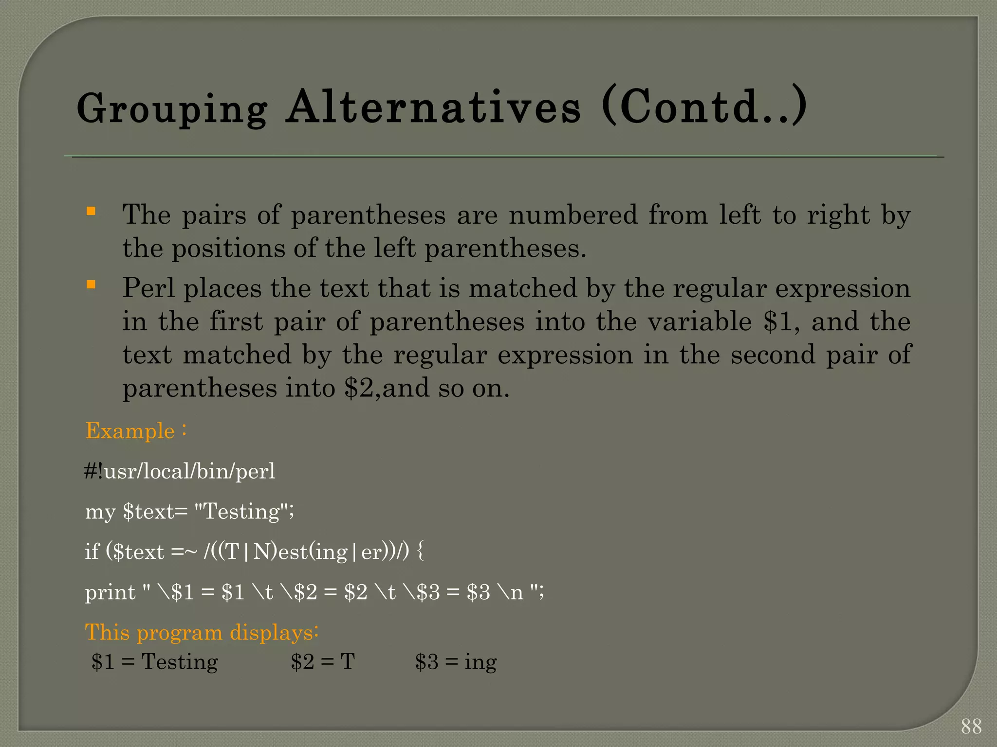 Grouping Alternatives (Contd..)  The pairs of parentheses are numbered from left to right by the positions of the left parentheses.  Perl places the text that is matched by the regular expression in the first pair of parentheses into the variable $1, and the text matched by the regular expression in the second pair of parentheses into $2,and so on. Example : #!usr/local/bin/perl my $text= "Testing"; if ($text =~ /((T|N)est(ing|er))/) { print " $1 = $1 t $2 = $2 t $3 = $3 n "; This program displays: $1 = Testing $2 = T $3 = ing 88 