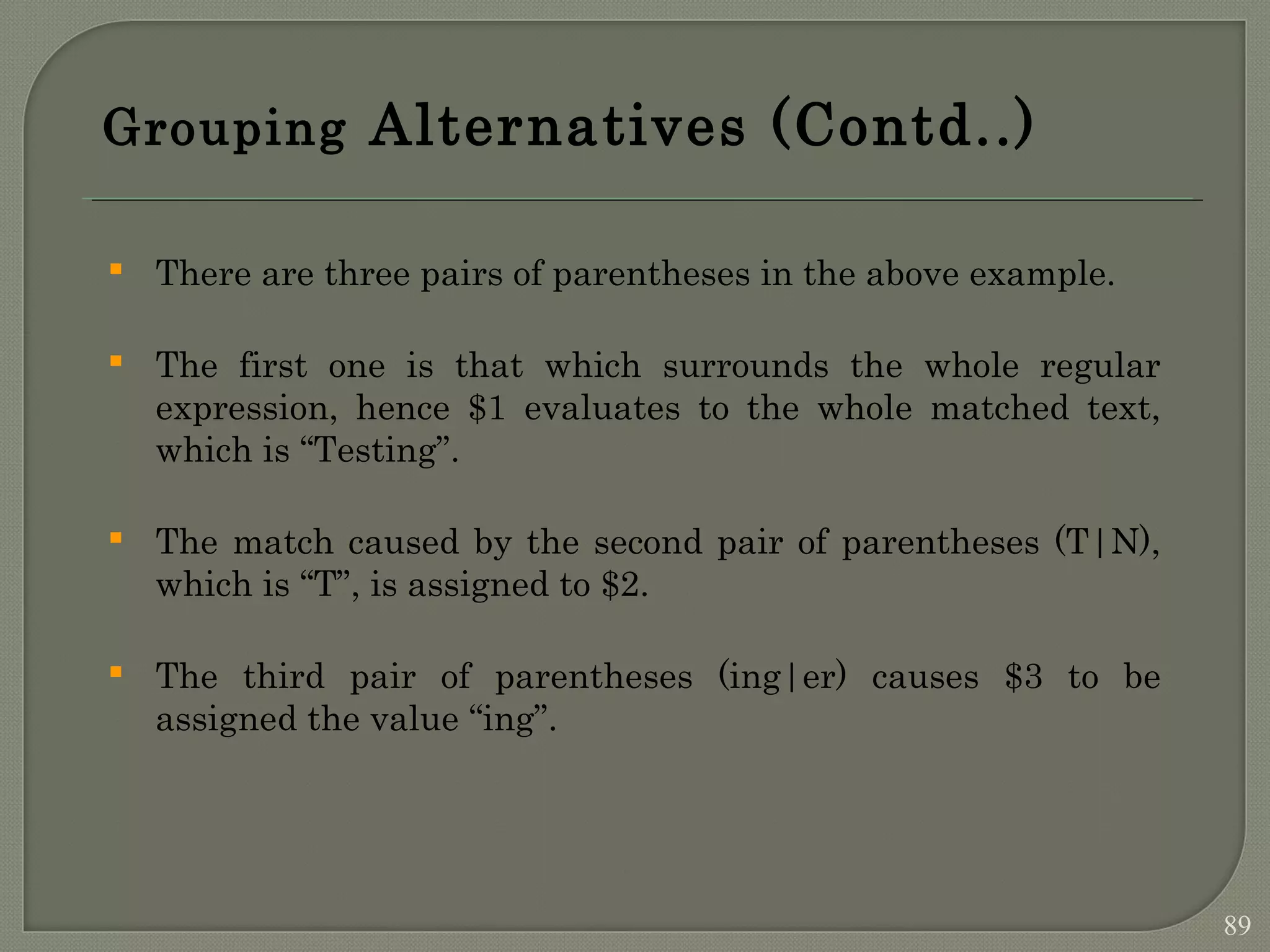 Grouping Alternatives (Contd..)  There are three pairs of parentheses in the above example.  The first one is that which surrounds the whole regular expression, hence $1 evaluates to the whole matched text, which is “Testing”.  The match caused by the second pair of parentheses (T|N), which is “T”, is assigned to $2.  The third pair of parentheses (ing|er) causes $3 to be assigned the value “ing”. 89 