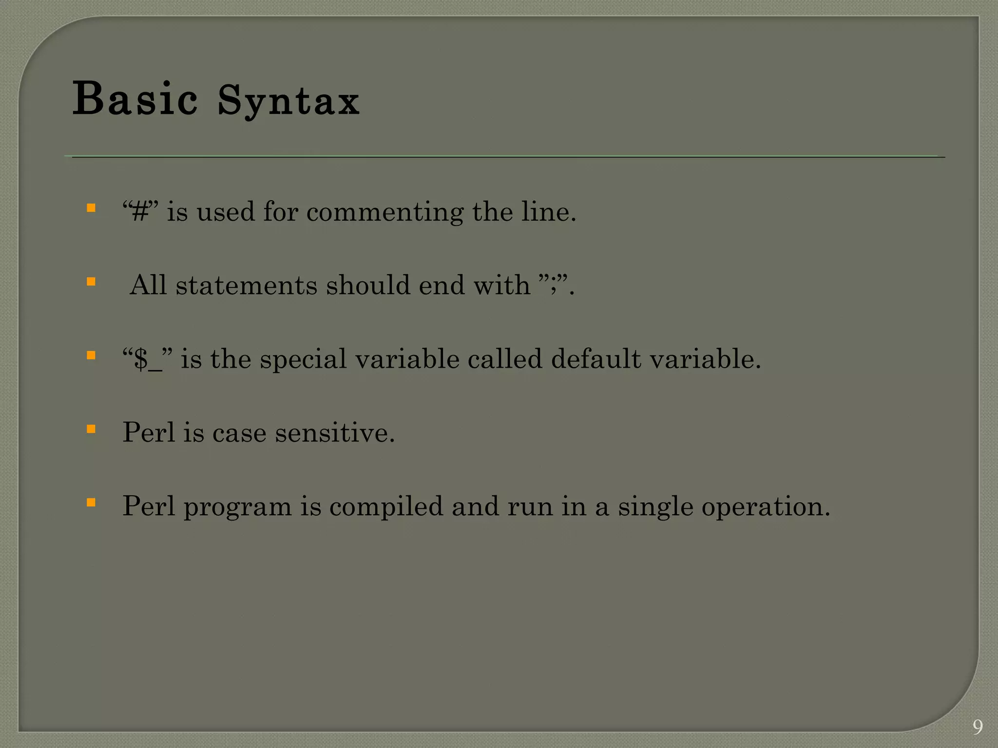 Basic Syntax  “#” is used for commenting the line.  All statements should end with ”;”.  “$_” is the special variable called default variable.  Perl is case sensitive.  Perl program is compiled and run in a single operation. 9 