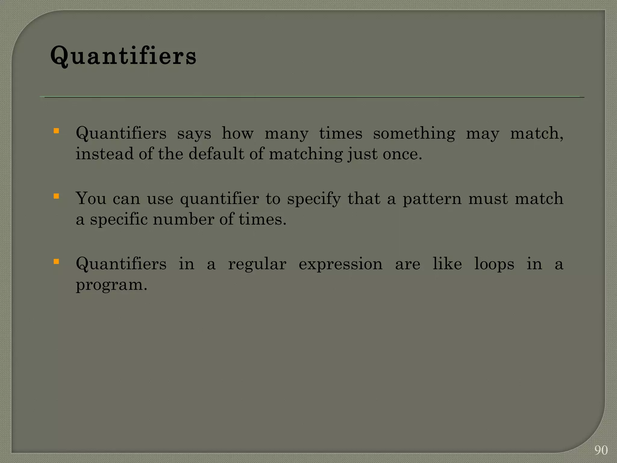 Quantifiers  Quantifiers says how many times something may match, instead of the default of matching just once.  You can use quantifier to specify that a pattern must match a specific number of times.  Quantifiers in a regular expression are like loops in a program. 90 