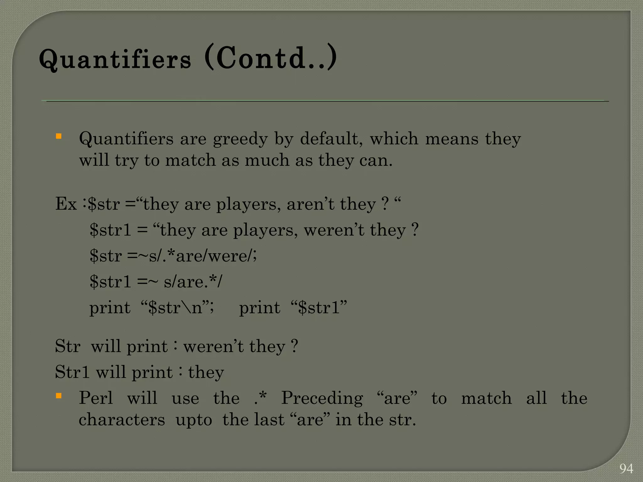 Quantifiers (Contd..)  Quantifiers are greedy by default, which means they will try to match as much as they can. Ex :$str =“they are players, aren’t they ? “ $str1 = “they are players, weren’t they ? $str =~s/.*are/were/; $str1 =~ s/are.*/ print “$strn”; print “$str1” Str will print : weren’t they ? Str1 will print : they  Perl will use the .* Preceding “are” to match all the characters upto the last “are” in the str. 94 
