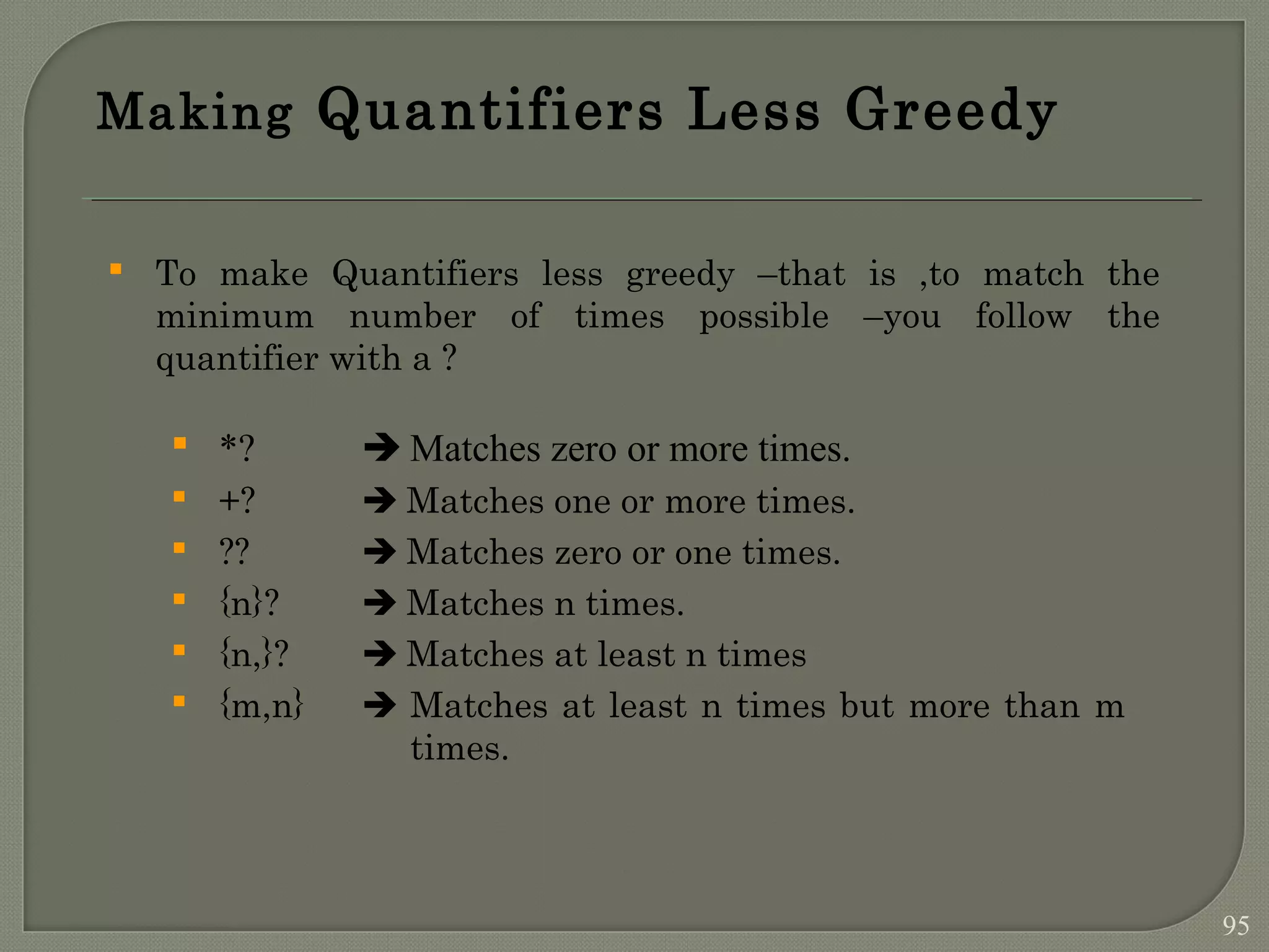 Making Quantifiers Less Greedy  To make Quantifiers less greedy –that is ,to match the minimum number of times possible –you follow the quantifier with a ?  *?  Matches zero or more times.  +?  Matches one or more times.  ??  Matches zero or one times.  {n}?  Matches n times.  {n,}?  Matches at least n times  {m,n}  Matches at least n times but more than m times. 95 