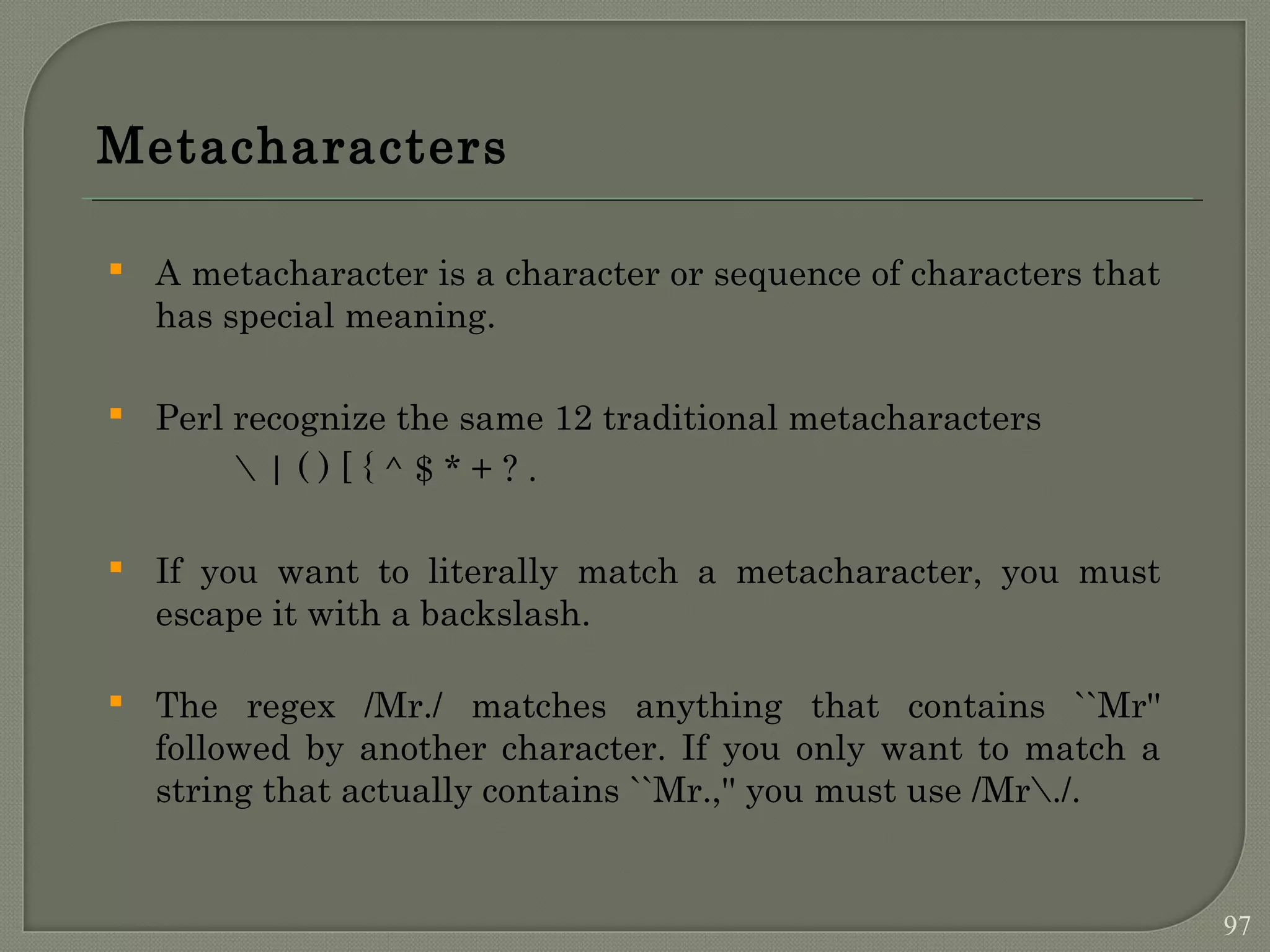 Metacharacters  A metacharacter is a character or sequence of characters that has special meaning.  Perl recognize the same 12 traditional metacharacters | ( ) [ { ^ $ * + ? .  If you want to literally match a metacharacter, you must escape it with a backslash.  The regex /Mr./ matches anything that contains ``Mr'' followed by another character. If you only want to match a string that actually contains ``Mr.,'' you must use /Mr./. 97 