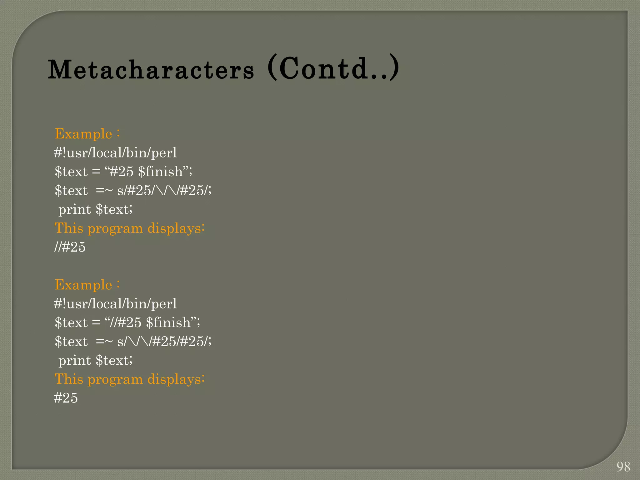Example : #!usr/local/bin/perl $text = “#25 $finish”; $text =~ s/#25///#25/; print $text; This program displays: //#25 Example : #!usr/local/bin/perl $text = “//#25 $finish”; $text =~ s///#25/#25/; print $text; This program displays: #25 Metacharacters (Contd..) 98 