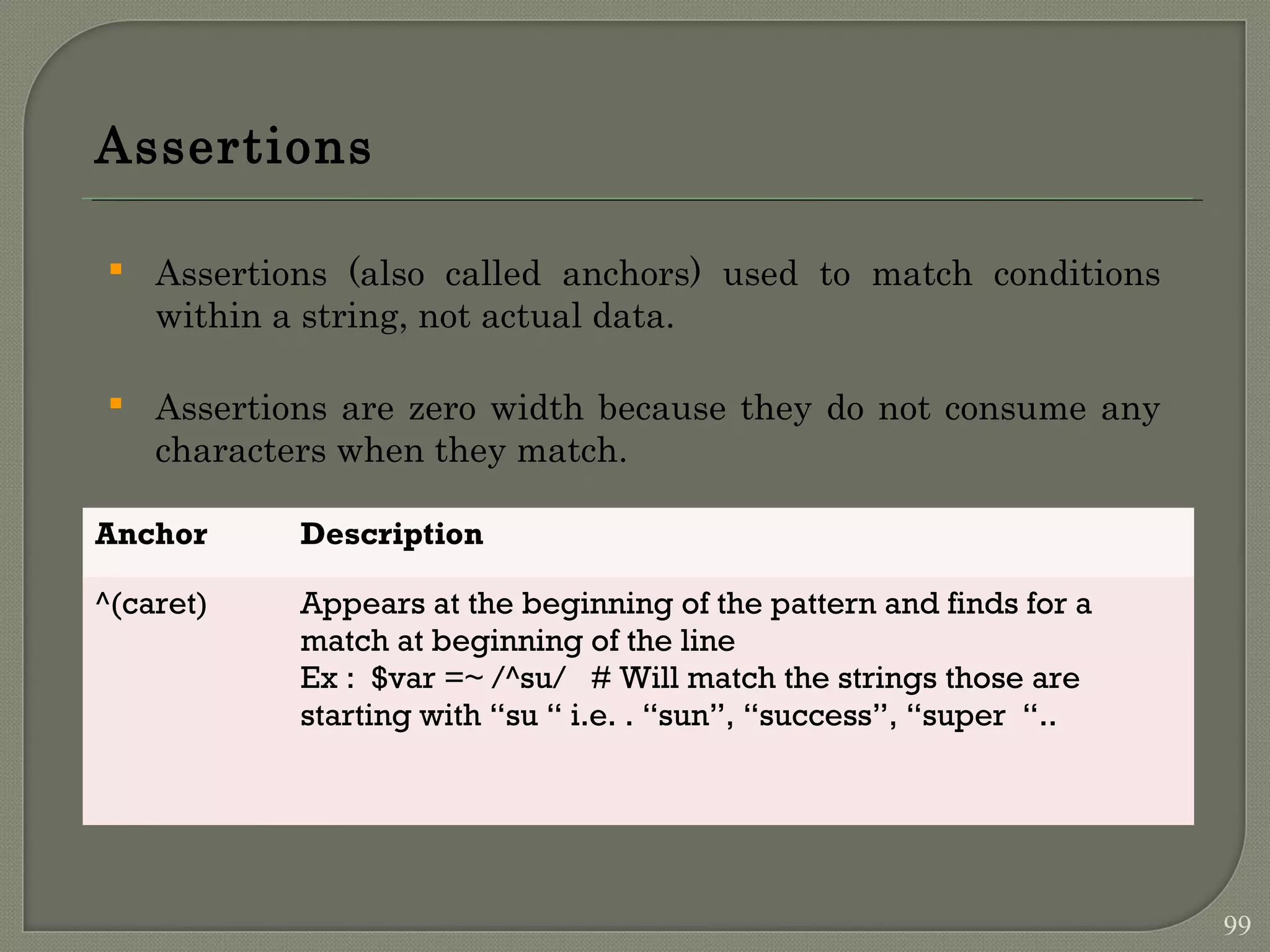 Assertions  Assertions (also called anchors) used to match conditions within a string, not actual data.  Assertions are zero width because they do not consume any characters when they match. Anchor Description ^(caret) Appears at the beginning of the pattern and finds for a match at beginning of the line Ex : $var =~ /^su/ # Will match the strings those are starting with “su “ i.e. . “sun”, “success”, “super “.. 99 