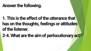 Answer the following.
1. This isthe effect of the utterance that
has on the thoughts, feelingsor attitudes
of the listener.
2-4. What are the aimof perlocutionary act?
 