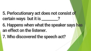 5. Perlocutionary act does not consist of
certain ways but it is _________?
6. Happens when what thespeaker sayshas
an effect on the listener.
7. Who discovered the speech act?
 