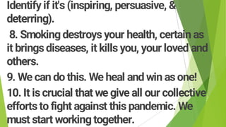 Identify if it's (inspiring, persuasive, &
deterring).
8. Smokingdestroys your health, certain as
it bringsdiseases, it kills you, your loved and
others.
9. We can do this. We heal and win asone!
10. It iscrucial that we give all our collective
effortsto fight against this pandemic. We
must start workingtogether.
 